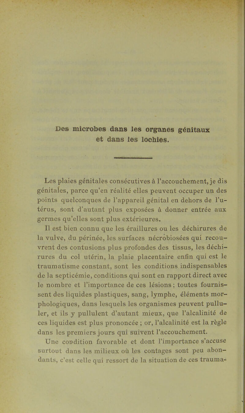 Des microbes dans les organes génitaux et dans les lochies. Les plaies génitales consécutives à l'accouchement, je dis génitales, parce qu'en réalité elles peuvent occuper un des points quelconques de l'appareil génital en dehors de l'u- térus, sont d'autant plus exposées à donner entrée aux germes qu'elles sont plus extérieures. Il est bien connu que les éraillures ou les déchirures de la vulve, du périnée, les surfaces nécrobiosées qui recou- vrent des contusions plus profondes des tissus, les déchi- rures du col utérin, la plaie placentaire enfin qui est le traumatisme constant, sont les conditions indispensables de la septicémie, conditions qui sont en rapport direct avec le nombre et l'importance de ces lésions ; toutes fournis- sent des liquides plastiques, sang, lymphe, éléments mor- phologiques, dans lesquels les organismes peuvent pullu- ler, et ils y pullulent d'autant mieux, que l'alcalinité de ces liquides est plus prononcée ; or, l'alcalinité est la règle dans les premiers jours qui suivent l'accouchement. Une condition favorable et dont l'importance s'accuse surtout dans les milieux où les contages sont peu abon- dants, c'est celle qui ressort de la situation de ces trauma-
