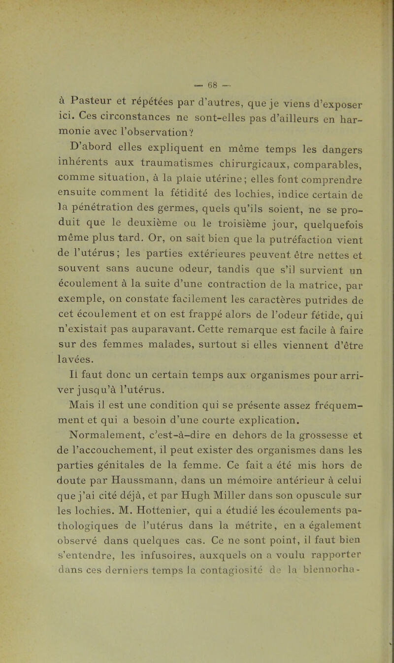à Pasteur et répétées par d'autres, que je viens d'exposer ici. Ces circonstances ne sont-elles pas d'ailleurs en har- monie avec l'observation? D'abord elles expliquent en même temps les dangers inhérents aux traumatismes chirurgicaux, comparables, comme situation, à la plaie utérine; elles font comprendre ensuite comment la fétidité des lochies, indice certain de la pénétration des germes, quels qu'ils soient, ne se pro- duit que le deuxième ou le troisième jour, quelquefois même plus tard. Or, on sait bien que la putréfaction vient de l'utérus; les parties extérieures peuvent être nettes et souvent sans aucune odeur, tandis que s'il survient un écoulement à la suite d'une contraction de la matrice, par exemple, on constate facilement les caractères putrides de cet écoulement et on est frappé alors de l'odeur fétide, qui n'existait pas auparavant. Cette remarque est facile à faire sur des femmes malades, surtout si elles viennent d'être lavées. Il faut donc un certain temps aux organismes pour arri- ver jusqu'à l'utérus. Mais il est une condition qui se présente assez fréquem- ment et qui a besoin d'une courte explication. Normalement, c'est-à-dire en dehors de la grossesse et de l'accouchement, il peut exister des organismes dans les parties génitales de la femme. Ce fait a été mis hors de doute par Haussmann, dans un mémoire antérieur à celui que j'ai cité déjà, et par Hugh Miller dans son opuscule sur les lochies. M. Hottenier, qui a étudié les écoulements pa- thologiques de l'utérus dans la métrite, en a également observé dans quelques cas. Ce ne sont point, il faut bien s'entendre, les infusoires, auxquels on a voulu rapporter dans ces derniers temps Ja contagiosité de la blennorha-