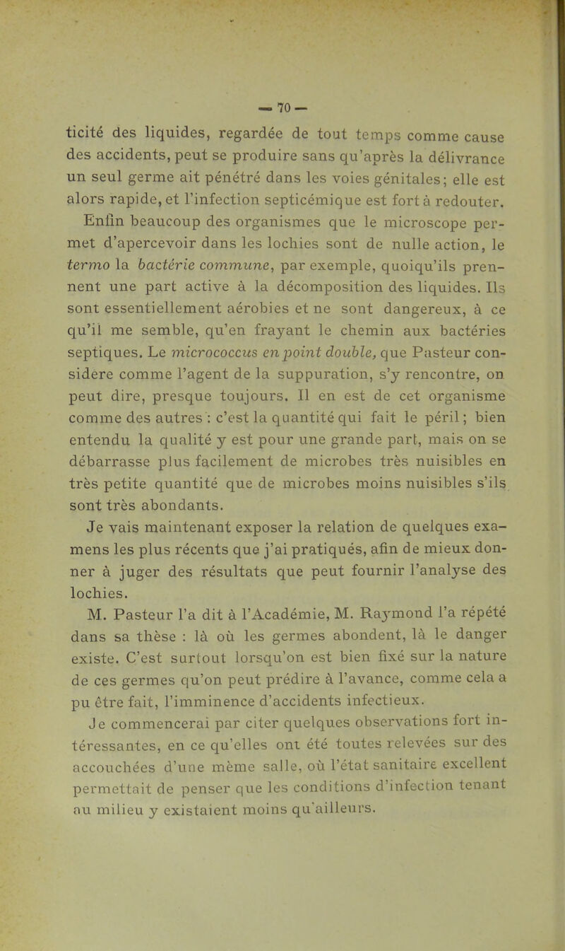 ticité des liquides, regardée de tout temps comme cause des accidents, peut se produire sans qu'après la délivrance un seul germe ait pénétré dans les voies génitales; elle est alors rapide, et l'infection septicémique est fort à redouter. Enfin beaucoup des organismes que le microscope per- met d'apercevoir dans les lochies sont de nulle action, le termo la bactérie commune, par exemple, quoiqu'ils pren- nent une part active à la décomposition des liquides. Ils sont essentiellement aérobies et ne sont dangereux, à ce qu'il me semble, qu'en frayant le chemin aux bactéries septiques. Le micrococcus en point double, que Pasteur con- sidère comme l'agent de la suppuration, s'y rencontre, on peut dire, presque toujours. Il en est de cet organisme comme des autres : c'est la quantité qui fait le péril ; bien entendu la qualité y est pour une grande part, mais on se débarrasse plus facilement de microbes très nuisibles en très petite quantité que de microbes moins nuisibles s'ils sont très abondants. Je vais maintenant exposer la relation de quelques exa- mens les plus récents que j'ai pratiqués, afin de mieux don- ner à juger des résultats que peut fournir l'analyse des lochies. M. Pasteur l'a dit à l'Académie, M. Raymond l'a répété dans sa thèse : là oîi les germes abondent, là le danger existe. C'est surtout lorsqu'on est bien fixé sur la nature de ces germes qu'on peut prédire à l'avance, comme cela a pu être fait, l'imminence d'accidents infectieux. Je commencerai par citer quelques observations fort in- téressantes, en ce qu'elles ont été toutes relevées sur des accouchées d'une même salle, où l'état sanitaire excellent permettait de penser que les conditions d'infection tenant nu milieu y existaient moins qu'ailleurs.