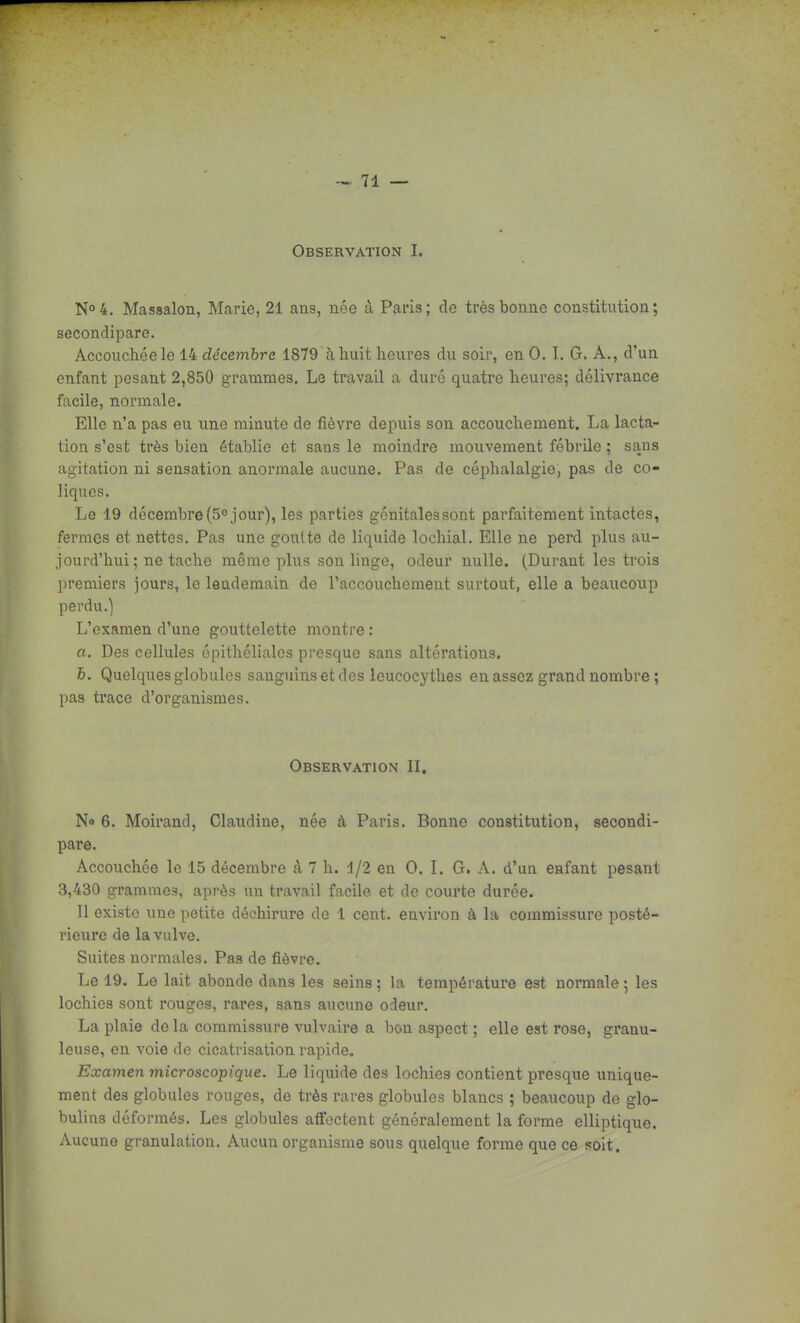 Observation I. No 4. Massalon, Marie, 21 ans, née à Paris; de très bonne constitution; secondipare. Accouchée le 14 décembre 1879 à huit heures du soir, en 0. I. G. A., d'un enfant pesant 2,850 grammes. Le travail a duré quatre heures; délivrance facile, normale. Elle n'a pas eu une minute de fièvre depuis son accouchement. La lacta- tion s'est très bien établie et sans le moindre mouvement fébrile ; sans agitation ni sensation anormale aucune. Pas de céphalalgie, pas de co- liques. Le 19 décembre(5° jour), les parties génitalessont parfaitement intactes, fermes et nettes. Pas une goulte de liquide lochial. Elle ne perd plus au- jourd'hui; ne tache même plus son linge, odeur nulle. (Durant les trois premiers jours, le lendemain de l'accouchement surtout, elle a beaucoup perdu.) L'examen d'une gouttelette montre : a. Des cellules épithcliales presque sans altérations. 6. Quelques globules sanguins et des ieucocythes eu assez grand nombre ; pas trace d'organismes. Observation II. No 6. Moirand, Claudine, née à Paris. Bonne constitution, secondi- pare. Accouchée le 15 décembre à 7 h. i/2 en 0. I. G. A. d'un enfant pesant 3,430 grammes, après un travail facile et de courte durée. Il existe une petite déchirure de 1 cent, environ à la commissure posté- rieure de la vulve. Suites normales. Pas de fièvre. Le 19. Le lait abonde dans les seins ; la température est normale ; les lochies sont rouges, rares, sans aucune odeur. La plaie de la commissure vulvaire a bon aspect ; elle est rose, granu- leuse, en voie de cicatrisation rapide. Examen microscopique. Le liquide des lochies contient presque unique- ment des globules rouges, de très rares globules blancs ; beaucoup do glo- bulins déformés. Les globules affectent généralement la forme elliptique. Aucune granulation. Aucun organisme sous quelque forme que ce soit.