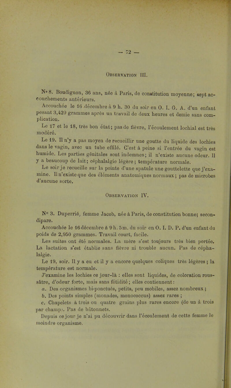 Observation III. No 8. BoudigQon, 36 ans, née à Paris, de constitution moyenne; sept ac- couchements antérieurs. Accouchée le 16 décembre à 9 h. 30 du soir en 0. I. G. A. d'un enfant pesant 3,420 grammes après ua travail de deux heures et demie sans com- plication. Le 17 et le 18, très bon état; pas de fièvre, l'écoulement lochial est très modéré. Le 19. Il n'y a pas moyen de recueillir une goutte du liquide des lochies dans le vagin, avec un tube effilé. C'est à peine si l'entrée du vagin est humide. Les parties génitales sont indemnes; il n'existe aucune odeur. Il y a beaucoup de lait; céphalalgie légère; température normale. Le soir je recueille sur la pointe d'une spatule une gouttelette que j'exa- mine. Il n'existe que des éléments anatomiques normaux; pas de microbes d'aucune sorte. Observation IV. No 3. Duperrié, femme Jacob, née à Paris, de constitution bonne; secon- dipare. Accouchée le 16 décembre à 9 h. 5m. du soir en 0. I. D. P. d'un enfant du poids de 2,950 grammes. Travail court, facile. Les suites ont été normales. La mère s'est toujours très bien portée. La lactation s'est établie sans fièvre ni trouble aucun. Pas de cépha- lalgie. Le 19, soir. Il y a eu et il y a encore quelques coliques très légères ; la température est normale. J'examine les lochies ce jour-là : elles sont liquides, de coloration rous- sâtre, d'odeur forte, mais sans fétidité ; elles contiennent : a. Des organismes bi-ponctués, petits, peu mobiles, assez nombreux ; 6. Des points simples (monades, monococcus) assez rares ; c. Chapelets à trois ou quatre grains plus rares encoi'e (de un à trois par champ). Pas de bâtonnets. Depuis ce jour je n'ai pu découvrir dans l'écoulement de cette femme le moindre organisme.