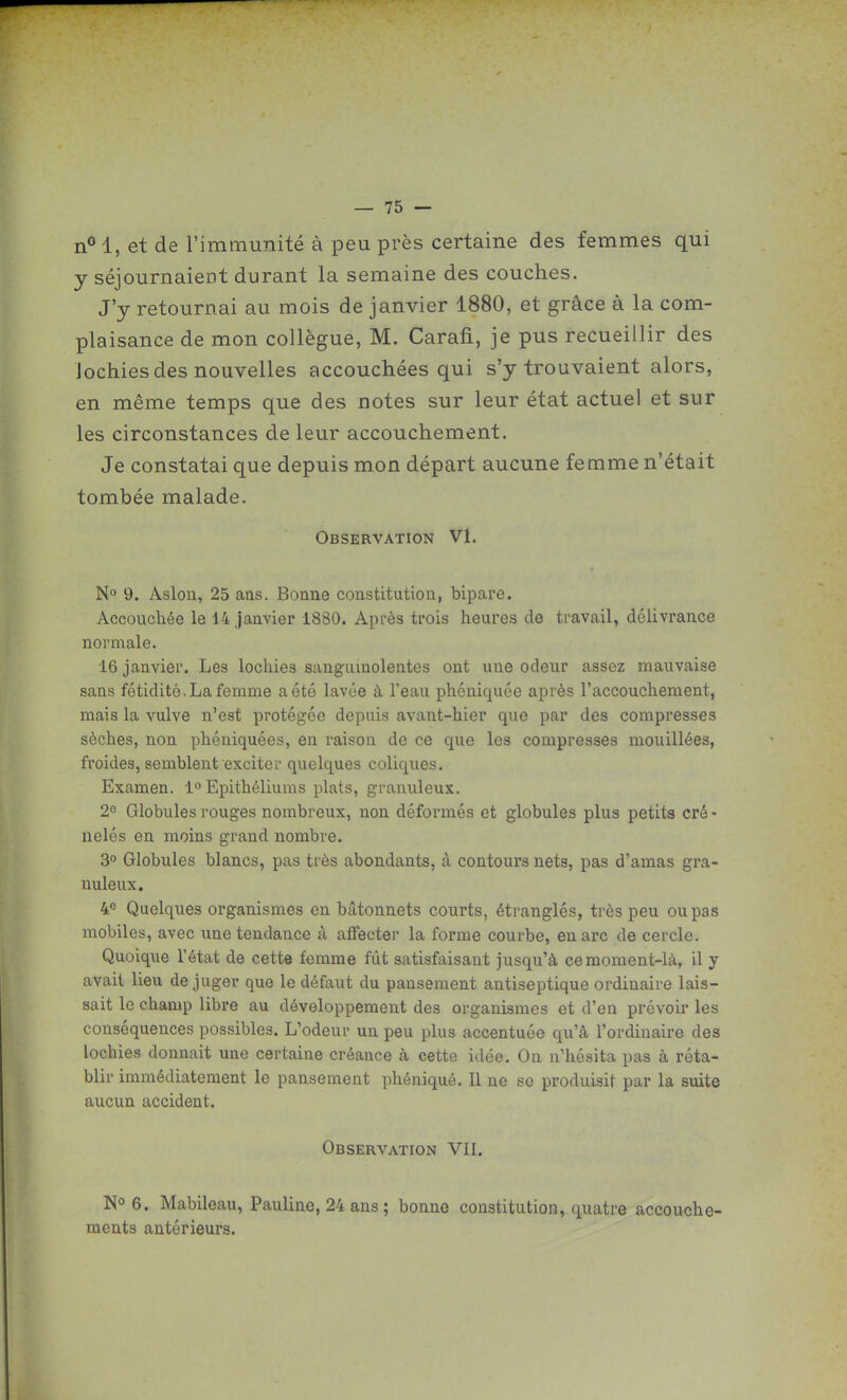 n° 1, et de l'immunité à peu près certaine des femmes qui y séjournaient durant la semaine des couches. J'y retournai au mois de janvier 1880, et grâce à la com- plaisance de mon collègue, M. Carafi, je pus recueillir des lochies des nouvelles accouchées qui s'y trouvaient alors, en même temps que des notes sur leur état actuel et sur les circonstances de leur accouchement. Je constatai que depuis mon départ aucune femme n'était tombée malade. Observation VI. 9. Aslou, 25 ans. Bonne constitution, bipare. Accouchée le 14 janvier 1880. Après ti'ois heures de travail, délivrance normale. 16 janvier. Les lochies sanguinolentes ont une odeur assez mauvaise sans fétidité. La femme a été lavée à l'eau phéniquée après l'accouchement, mais la vulve n'est protégée depuis avant-hier que par des compresses sèches, non phéniquées, en raison de ce que les compresses mouillées, froides, semblent exciter quelques coliques. Examen. 1° Epithéliums plats, granuleux. 2^ Globules rouges nombreux, non déformés et globules plus petits cré- nelés en moins grand nombre. 3 Globules blancs, pas très abondants, à contours nets, pas d'amas gra- nuleux. 4^ Quelques organismes en bâtonnets courts, étranglés, très peu ou pas mobiles, avec une tendance à affecter la forme courbe, en arc de cercle. Quoique l'état de cette femme fût satisfaisant jusqu'à ce moment-là, il y avait lieu déjuger que le défaut du pansement antiseptique ordinaire lais- sait le champ libre au développement des organismes et d'en prévoir les conséquences possibles. L'odeur un peu plus accentuée qu'à l'ordinaire des lochies donnait une certaine créance à cette idée. On n'hésita pas à réta- blir immédiatement le pansement phéniqué. Il ne se produisit par la suite aucun accident. Observation VII. 6. Mabileau, Pauline, 24 ans ; bonne constitution, quatre accouche- ments antérieurs.