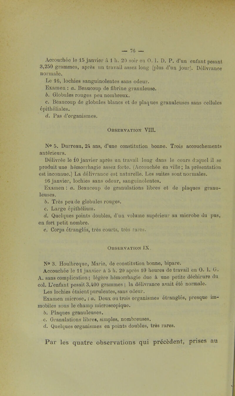 Accouchée le 15 janviei- à 1 h. 20 soii- on 0. 1. D, P. d'un enfant pesant 3,250 grammes, après un travail assez long (plus d'un jour). Délivrance normale. Le 16, lochies sanguinolentes sans odeur. Examen : a. Beaucoup de fibrine granuleuse. b. Globules rouges peu nombreux. c. Beaucoup de globules blancs et de plaques granuleuses sans cellules épithéliales. cl. Pas d'organismes. Observation VIII. N* 5. Durreau, 24 ans, d'une constitution bonne. Trois accouchements antérieurs. Délivrée le 10 janvier après un travail long dans le cours duquel il se produit une hémorrhagie assez forte. (Accouchée en ville ; la présentation est inconnue.) La délivrance est naturelle. Les suites sont normales. 16 janvier, lochies sans odeur, sanguinolentes. Examen : a. Beaucoup de granulations libres et de plaques granu- leuses. b. Très peu de globules rouges. c. Large épithélium. d. Quelques points doubles, d'un volume supérieur au microbe du pus, en fort petit nombre. e. Corps étranglés, très courts, très rares. Observation IX. 3. Houlbreque, Marie, de constitution bonne, bipare. Accouchée le 11 janvier à 5 h. 20 après 10 heures de travail en 0. 1. G. A. sans complication ; légère hémorrhagie due à une petite déchirure du col. L'enfant pesait 3,400 grammes ; la délivrance avait été normale. Les lochies étaient purulentes, sans odeur. Examen microsc. : a. Deux ou trois organismes étranglés, presque im- mobiles sous le champ microscopique. b. Plaques granuleuses. c. Granulations libre», simples, nombreuses. d. Quelques organismes en points doubles, très rares. Par les quatre observations qui précèdent, prises au