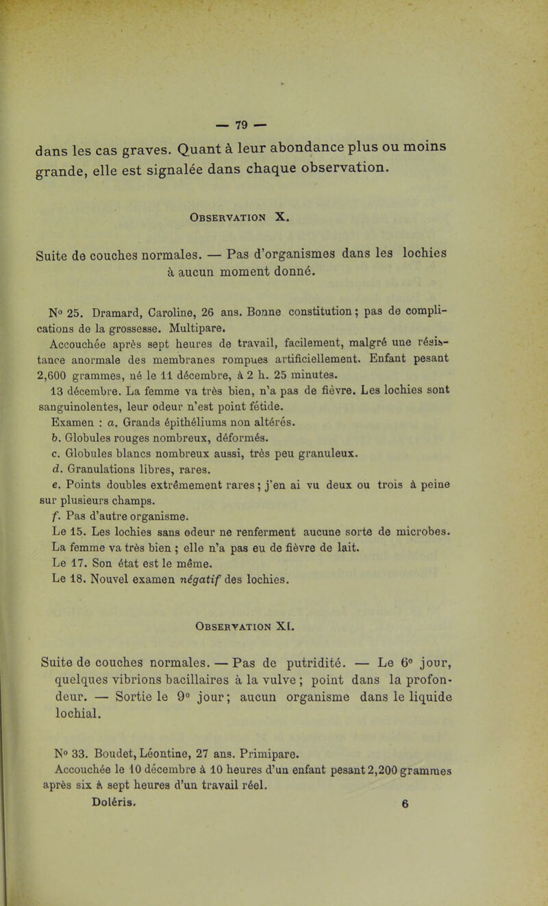 dans les cas graves. Quant à leur abondance plus ou moins grande, elle est signalée dans chaque observation. Observation X. Suite de couches normales. — Pas d'organismes dans les lochies à aucun moment donné. N» 25. Dramard, Caroline, 26 ans. Bonne constitution ; pas de compli- cations de la grossesse. Multipare. Accouchée après sept heures de travail, facilement, malgré une réais»- taaoe anormale des membranes rompues artificiellement. Enfant pesant 2,600 grammes, né le 11 décembre, à 2 h. 25 minutes. 13 décembre. La femme va très bien, n'a pas de fièvre. Les lochies sont sanguinolentes, leur odeur n'est poiat fétide. Examen : a. Grands épithéliums non altérés. h. Globules rouges nombreux, déformés. c. Globules blancs nombreux aussi, très peu granuleux, d. Granulations libres, rares. e. Points doubles extrêmement rares ; j'en ai vu deux ou trois à peine sur plusieurs champs. f. Pas d'autre organisme. Le 15. Les lochies sans odeur ne renferment aucune sorte de microbes. La femme va très bien ; elle n'a pas eu de fièvre de lait. Le 17. Son état est le même. Le 18. Nouvel examen négatif des lochies. Observation X[. Suite de couches normales.—Pas de putridité. — Le 6° jour, quelques vibrions bacillaires à la vulve ; point dans la profon- deur. — Sortie le 9^ jour; aucun organisme dans le liquide lochial. N» 33. Boudet, Léontine, 27 ans. Primipare. Accouchée le 10 décembre à 10 heures d'un enfant pesant 2,200 grammes après six ^ sept heures d'un travail réel. Doléris. 6