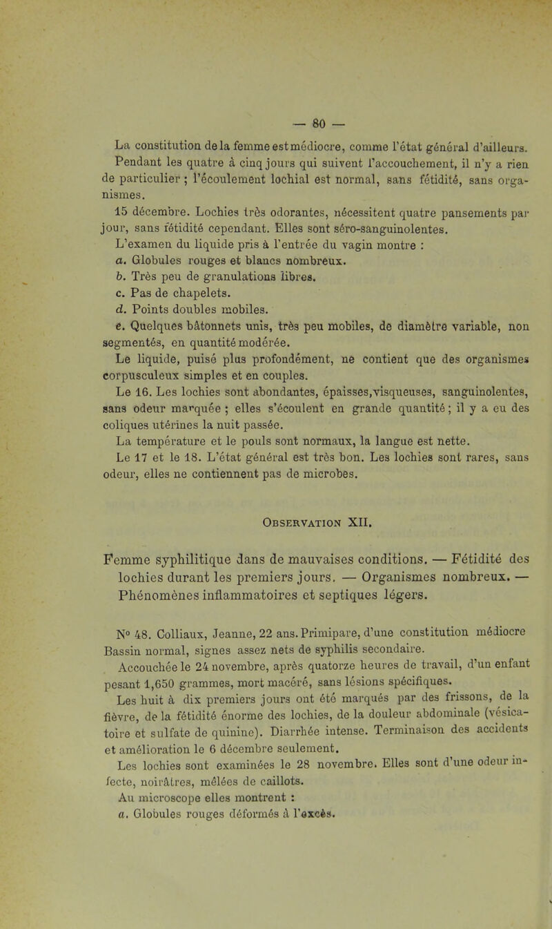 La constitutioa delà femme est médiocre, comme l'état général d'ailleurs. Pendant les quatre à cinq jours qui suivent l'accouchement, il n'y a rien de particulier ; l'écoulement lochial est normal, sans fétidité, sans orga- nismes. 15 décembre. Lochies très odorantes, nécessitent quatre pansements pai- jour, sans fétidité cependant. Elles sont séro-sanguinolentes. L'examen du liquide pris à l'entrée du vagin montre : a. Globules rouges et blancs nombreux. b. Très peu de granulations libres. c. Pas de chapelets. d. Points doubles mobiles. c. Quelques bâtonnets unis, très peu mobiles, de diamètre variable, non segmentés, en quantité modérée. Le liquide, puisé plus profondément, ne contient que des organismes corpusculeux simples et en couples. Le 16. Les lochies sont abondantes, épaisses,visqueuses, sanguinolentes, sans odeur ma»'quée ; elles s'écoulent en grande quantité ; il y a eu des coliques utérines la nuit passée. La température et le pouls sont normaux, la langue est nette. Le 17 et le 18. L'état général est très bon. Les lochies sont rares, sans odeur, elles ne contiennent pas de microbes. Observation XH. Femme syphilitique dans de mauvaises conditions. — Fétidité des lochies durant les premiers jours, — Organismes nombreux. — Phénomènes inflammatoires et septiques légers. N° 48. Colliaux, Jeanne, 22 ans. Primipare, d'une constitution médiocre Bassin normal, signes assez nets de syphilis secondaire. Accouchée le 24 novembre, après quatorze heures de travail, d'un enfant pesant 1,650 grammes, mort macéré, sans lésions spécifiques. Les huit à dix premiers jours ont été marqués par des frissons, de la fièvre, de la fétidité énorme des lochies, de la douleur abdominale (vésica- toire et sulfate de quinine). Diarrhée intense. Terminaison des accidents et amélioration le 6 décembre seulement. Les lochies sont examinées le 28 novembre. Elles sont d'une odeur in- fecte, noirâtres, mêlées de caillots. Au microscope elles montrent : a. Globules rouges déformés à l'axcès.