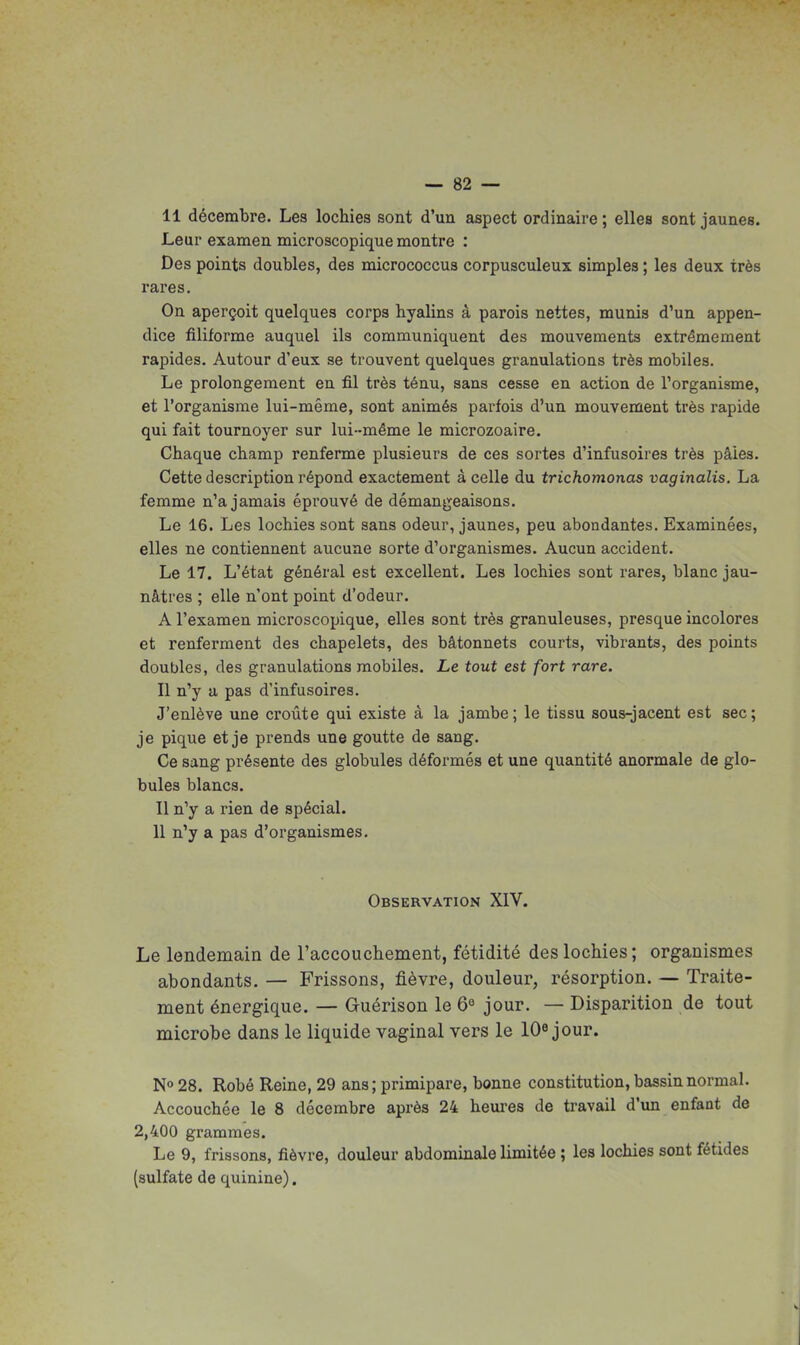 11 décembre. Les lochies sont d'un aspect ordinaire ; elles sont jaunes. Leur examen microscopique montre : Des points doubles, des micrococcus corpusculeux simples ; les deux très rares. On aperçoit quelques corps hyalins à parois nettes, munis d'un appen- dice filiforme auquel ils communiquent des mouvements extrêmement rapides. Autour d'eux se trouvent quelques granulations très mobiles. Le prolongement en fil très ténu, sans cesse en action de Torganisme, et l'organisme lui-même, sont animés parfois d'un mouvement très rapide qui fait tournoyer sur lui-même le microzoaire. Chaque champ renferme plusieurs de ces sortes d'infusoires très pâles. Cette description répond exactement à celle du trichomonas vaginalis. La femme n'a jamais éprouvé de démangeaisons. Le 16. Les lochies sont sans odeur, jaunes, peu abondantes. Examinées, elles ne contiennent aucune sorte d'organismes. Aucun accident. Le 17. L'état général est excellent. Les lochies sont rares, blanc jau- nâtres ; elle n'ont point d'odeur. A l'examen microscopique, elles sont très granuleuses, presque incolores et renferment des chapelets, des bâtonnets courts, vibrants, des points doubles, des granulations mobiles. Le tout est fort rare. Il n'y a pas d'infusoires. J'enlève une croûte qui existe à la jambe; le tissu sous-jacent est sec; je pique et je prends une goutte de sang. Ce sang présente des globules déformés et une quantité anormale de glo- bules blancs. Il n'y a rien de spécial. 11 n'y a pas d'organismes. Observation XIV. Le lendemain de raccouchement, fétidité des lochies; organismes abondants. — Frissons, fièvre, douleur, résorption. — Traite- ment énergique. — Guérison le 6° jour. — Disparition de tout microbe dans le liquide vaginal vers le lO^ jour. N» 28. Robé Reine, 29 ans; primipare, bonne constitution, bassin normal. Accouchée le 8 décembre après 24 heui-es de travail d'un enfant de 2,400 grammes. Le 9, frissons, fièvre, douleur abdominale limitée ; les lochies sont fétides (sulfate de quinine).