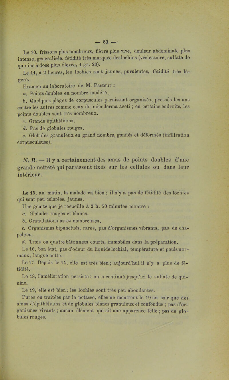 Le 10, frissons plus nombreux, fièvre plus vive, douleur abdominale plus intense, généralisée, fétidité très marquée des lochies (vésicatoire, sulfate de quinine à dose plus élevée, 1 gr. 20). Le 11, à 2 heures, les lochies sont jaunes, purulentes, fétidité très lé- gère. Examen au laboratoire de M. Pasteur : a. Points doubles en nombre modéré. b. Quelques plages de corpuscules paraissant organisés, pressés les uns contre les autres comme ceux du micoderma aceti ; en certains endroits, les points doubles sont très nombreux. c. Grands épithéliums. d. Pas de globules rouges. e. Globules granuleux en grand nombre, gonflés et déformés (infiltration corpusculeuse). N.B. — Il y a certainement des amas de points doubles d'une grande netteté qui paraissent fixés sur les cellules ou dans leur intérieur. Le 15, au matin, la malade va bien ; il n'y a pas de fétidité des lochies qui sont peu colorées, jaunes. Une goutte que je recueille à 2 h. 50 minutes montre : a. Globules rouges et blancs. h. Granulations assez nombreuses. c. Organismes bipunctués, rares, pas d'organismes vibrants, pas de cha- pelets. d. Trois ou quatre bâtonnets courts, immobiles dans la préparation. Le 16, bon état, pas d'odeur du liquide locliial, température et pouls nor- maux, langue nette. Le 17. Depuis le 14, elle est très bien; aujourd'hui il n'y a plus de fé- tidité. Le 18, l'amélioration persiste : on a continué jusqu'ici le sulfate de qui- nine. Le 19, elle est bien ; les lochies sont très peu abondantes. Pures ou traitées par la potasse, elles ne montrent le 19 au soir que des amas d'épithéliums et de globules blancs granuleux et confondus ; pas d'or- ganismes vivants ; aucun élément qui ait une apparence telle ; pas de glo- bules rouges.