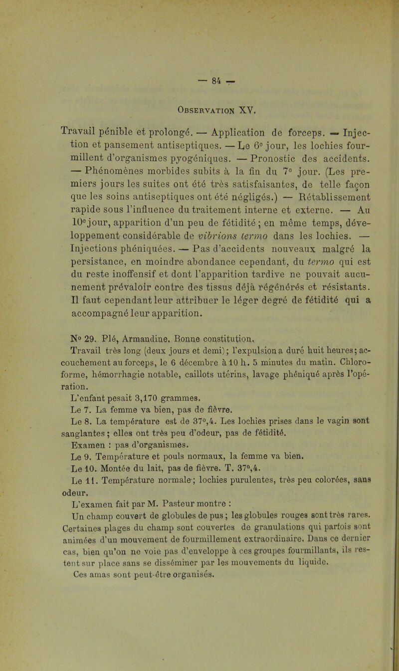 Observation XV. Travail pénible et prolongé. — Application de forceps. — Injec- tion et pansement antiseptiques. —Le 6° jour, les lochies four- millent d'organismes pyogéniques. — Pronostic des accidents. — Phénomènes morbides subits à la fin du 7° jour. (Les pre- miers jours les suites ont été très satisfaisantes, de telle façon que les soins antiseptiques ont été négligés.) — Rétablissement rapide sous l'influence du traitement interne et externe. — Au 10°jour, apparition d'un peu de fétidité ; en même temps, déve- loppement considérable de vibrions lermo dans les lochies. — Injections phéniquées. — Pas d'accidents nouveaux malgré la persistance, en moindre abondance cependant, du termo qui est du reste inoffensif et dont l'apparition tardive ne pouvait aucu- nement prévaloir contre des tissus déjà régénérés et résistants. Il faut cependant leur attribuer le léger degré de fétidité qui a accompagné leur apparition. N<» 29. Plé, Arraandiue. Bonne constitution.. Travail très long (deux jours et demi); l'expulsion a duré huit heures; ac- couchement au forceps, le 6 décembre à 10 h. 5 minutes du matin. Chloro- forme, hémorrhagie notable, caillots utérins, lavage phéniqué après l'opé- ration. L'enfant pesait 3,170 grammes. Le 7. La femme va bien, pas de fièvre. Le 8. La température est de 37o,4. Les lochies prises dans le vagin sont sanglantes ; elles ont très peu d'odeur, pas de fétidité. Examen : pas d'organismes. Le 9. Température et pouls normaux, la femme va bien. Le 10. Montée du lait, pas de fièvre. T. 37°,4. Le 11. Température normale ; lochies purulentes, très peu colorées, sans odeur. L'examen fait par M. Pasteur montre : Un champ couvert de globules de pus ; les globules rouges sont très rares. Certaines plages du champ sont couvertes de granulations qui parfois sont animées d'un mouvement de fourmillement extraordinaire. Dans ce dernier cas, bien qu'on ne voie pas d'enveloppe à ces groupes fourmillants, ils res- tent sur place sans se disséminer par les mouvements du liquide. Ces amas sont peut-être oi ganisés.