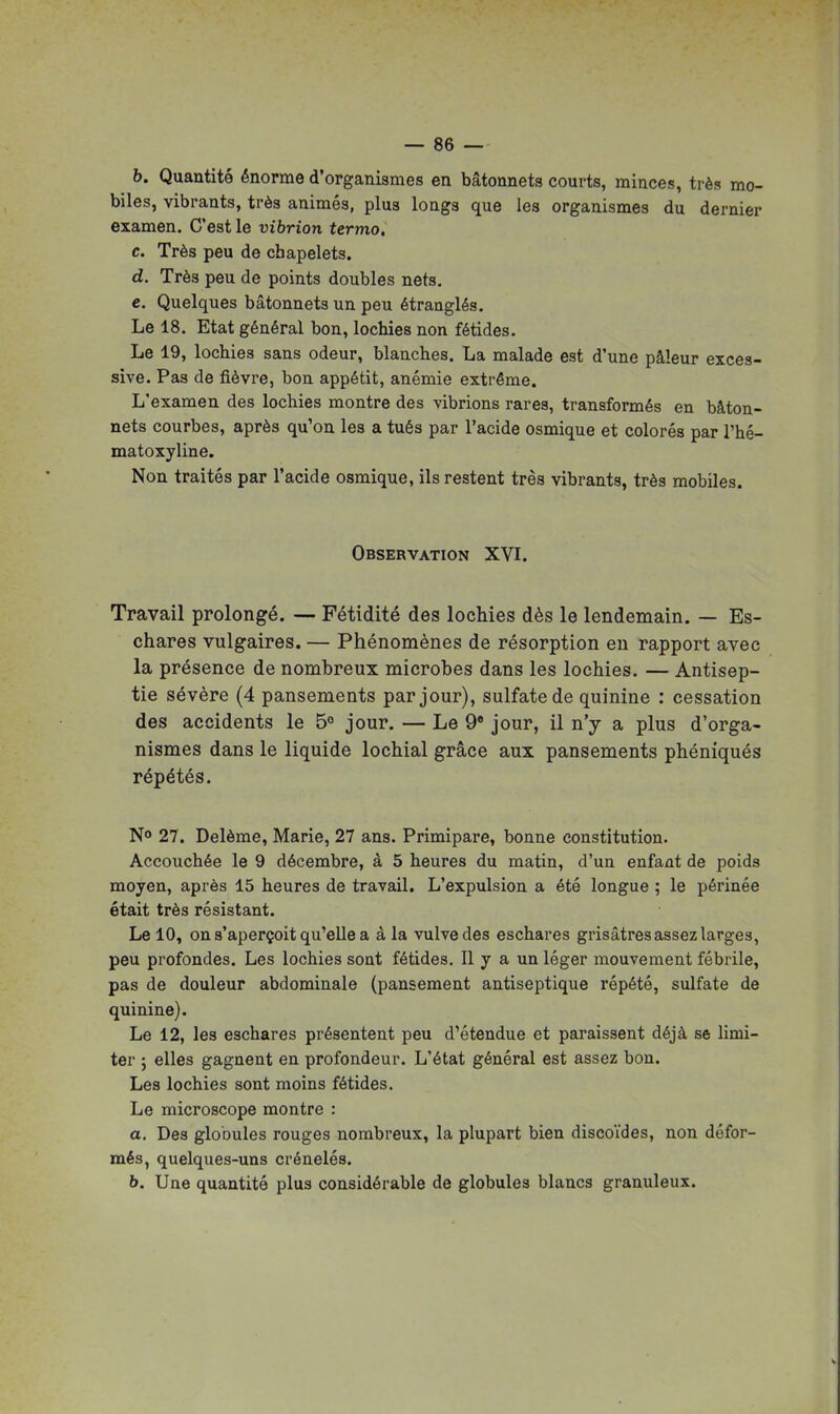 b. Quantité énorme d'organismes en bâtonnets courts, minces, très mo- biles, vibrants, très animés, plus longs que les organismes du dernier examen. C'est le vibrion termo. c. Très peu de chapelets. d. Très peu de points doubles nets. e. Quelques bâtonnets un peu étranglés. Le 18. Etat général bon, lochies non fétides. Le 19, lochies sans odeur, blanches. La malade est d'une pâleur exces- sive. Pas de fièvre, bon appétit, anémie extrême. L'examen des lochies montre des vibrions rares, transformés en bâton- nets courbes, après qu'on les a tués par l'acide osmique et colorés par l'hé- matoxyline. Non traités par l'acide osmique, ils restent très vibrants, très mobiles. Observation XVI. Travail prolongé. — Fétidité des lochies dès le lendemain. — Es- chares vulgaires. — Phénomènes de résorption eu rapport avec la présence de nombreux microbes dans les lochies. — Antisep- tie sévère (4 pansements par jour), sulfate de quinine : cessation des accidents le 5 jour. — Le 9« jour, il n'y a plus d'orga- nismes dans le liquide lochial grâce aux pansements phéniqués répétés. N» 27. Delème, Marie, 27 ans. Primipare, bonne constitution. Accouchée le 9 décembre, à 5 heures du matin, d'un enfant de poids moyen, après 15 heures de travail. L'expulsion a été longue ; le périnée était très résistant. Le 10, on s'aperçoit qu'elle a à la vulve des eschares grisâtres assez larges, peu profondes. Les lochies sont fétides. Il y a un léger mouvement fébrile, pas de douleur abdominale (pansement antiseptique répété, sulfate de quinine). Le 12, les eschares présentent peu d'étendue et paraissent déjà se limi- ter ; elles gagnent en profondeur. L'état général est assez bon. Les lochies sont moins fétides. Le microscope montre : a. Des globules rouges nombreux, la plupart bien discoïdes, non défor- més, quelques-uns crénelés. b. Une quantité plus considérable de globules blancs granuleux.