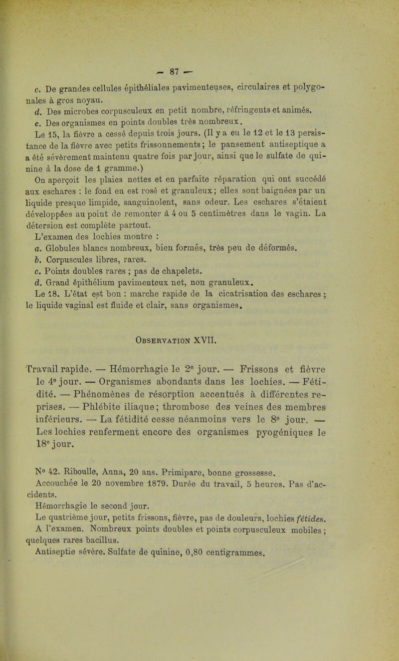c. De grandes cellules épithéliales pavimenteuses, circulaires et polygo- nales à gros noyau. d. Des microbes corpusculeux en petit nombre, réfringents et animés. e. Des organismes en points doubles très nombreux. Le 15, la fièvre a cessé depuis trois jours. (Il y a eu le 12 et le 13 persis- tance de la fièvre avec petits frissonnements ; le pansement antiseptique a a été sévèrement maintenu quatre fois par jour, ainsi que le sulfate de qui- nine à la dose de 1 gramme.) On aperçoit les plaies nettes et en parfaite réparation qui ont succédé aux eschares : le fond en est rosé et granuleux ; elles sont baignées par un liquide presque limpide, sanguinolent, sans odeur. Les eschares s'étaient développées au point de remonter à 4 ou 5 centimètres dans le vagin. La détersion est complète partout. L'examen des locbies montre : a. Globules blancs nombreux, bien formés, très peu de déformés. h. Corpuscules libres, rares. c. Points doubles rares ; pas de chapelets. d. Grand épithélium pavimenteux net, non granuleux. Le 18. L'état est bon : marche rapide de la cicatrisation des eschares ; le liquide vaginal est fluide et clair, sans organismes. Observation XVII. Travail rapide. — Hémorrhagie le 2® jour.— Frissons et fièvre le 4« jour. — Organismes abondants dans les lochies.—Féti- dité. — Phénomènes de résorption accentués à diflFérentes re- prises. — Phlébite iliaque; thrombose des veines des membres inférieurs. — La fétidité cesse néanmoins vers le 8® jour, — Les lochies renferment encore des organismes pyogéniques le 18® jour. N» 42. Riboulle, Anna, 20 ans. Primipare, bonne grossesse. Accouchée le 20 novembre 1879. Durée du travail, 5 heures. Pas d'ac- cidents. Hémorrhagie le second jour. Le quatrième jour, petits frissons, fièvre, pas de douleurs, lochies fétides. A l'examen. Nombreux points doubles et points corpusculeux mobiles ; quelques rares bacillus. Antiseptie sévère. Sulfate de quinine, 0,80 centigrammes.