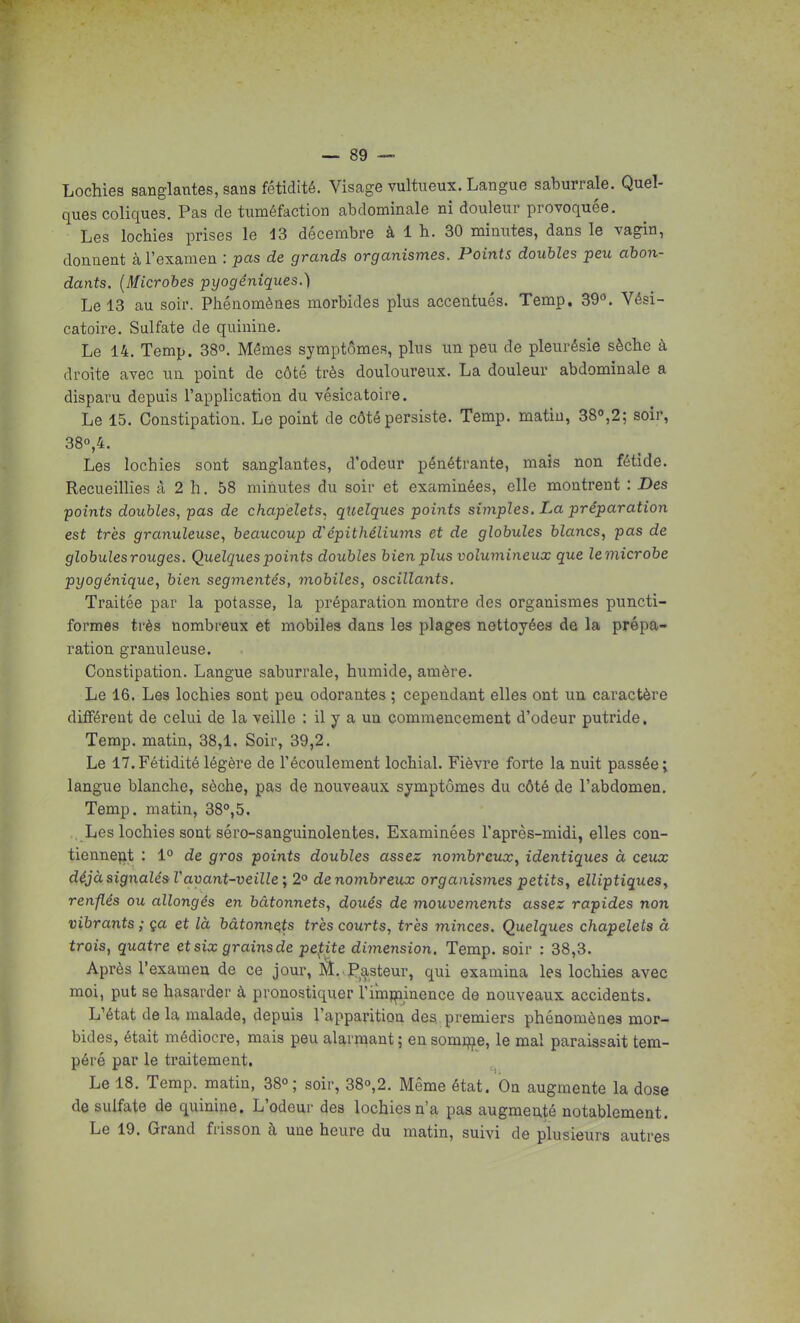 Lochies sanglantes, sans fétidité. Visage vultiieux. Langue saburrale. Quel- ques coliques. Pas de tuméfaction abdominale ni douleur provoquée. Les lochies prises le 43 décembre à 1 b. 30 minutes, dans le vagin, donnent à l'examen : pas de grands organismes. Points doubles peu abon- dants. {Microbes pyogêniques.) Le 13 au soir. Phénomènes morbides plus accentués. Temp. 39. Vési- catoire. Sulfate de quinine. Le 14. Temp. 38°. Mêmes symptômes, plus un peu de pleurésie sèche à droite avec un point de côté très douloureux. La douleur abdominale a disparu depuis l'application du vésicatoire. Le 15. Constipation. Le point de côté persiste. Temp. matin, 38,2; soir, 380,4. Les lochies sont sanglantes, d'odeur pénétrante, mais non fétide. Recueillies à 2 h. 58 minutes du soir et examinées, elle montrent : Des points doubles, pas de chapelets, quelques points simples. La préparation est très granuleuse, beaucoup épithéliums et de globules blancs, pas de globules rouges. Quelques points doubles bien plus volumineux que lemicrobe pyogénique, bien segmentés, mobiles, oscillants. Traitée par la potasse, la préparation montre des organismes puncti- formes très nombreux et mobiles dans les plages nettoyées de la prépa- ration granuleuse. Constipation. Langue saburrale, humide, amère. Le 16. Les lochies sont peu odorantes ; cependant elles ont un caractère différent de celui de la veille : il y a un commencement d'odeur putride, Temp. matin, 38,1. Soir, 39,2. Le 17. Fétidité légère de l'écoulement lochial. Fièvre forte la nuit passée; langue blanche, sèche, pas de nouveaux symptômes du côté de l'abdomen. Temp. matin, 38°,5. . Les lochies sont séro-sanguinolentes. Examinées l'après-midi, elles con- tiennefl,t : 1° de gros points doubles assez nombreux, identiques à ceux déjà signalés V avant-veille] 2° de nombreux organismes petits, elliptiques, renflés ou allongés en bâtonnets, doués de mouvements assez rapides non vibrants ; ça et là bâtonnets très courts, très minces. Quelques chapelets à trois, quatre et six grains de pepte dimension. Temp. soir : 38,3. Après l'examen de ce jour, lîî..Pasteur, qui examina les lochies avec moi, put se hasarder à pronostiquer l'irnî^inonce de nouveaux accidents. L'état de la malade, depuis l'apparition des premiers phénomènes mor- bides, était médiocre, mais peu alarmant ; en somjflie, le mal paraissait tem- péré par le traitement. Le 18. Temp. matin, 38o; soir, 38o,2. Même état. On augmente la dose de sulfate de quinine. L'odeur des lochies n'a pas augmenté notablement. Le 19. Grand frisson à une heure du matin, suivi de plusieurs autres