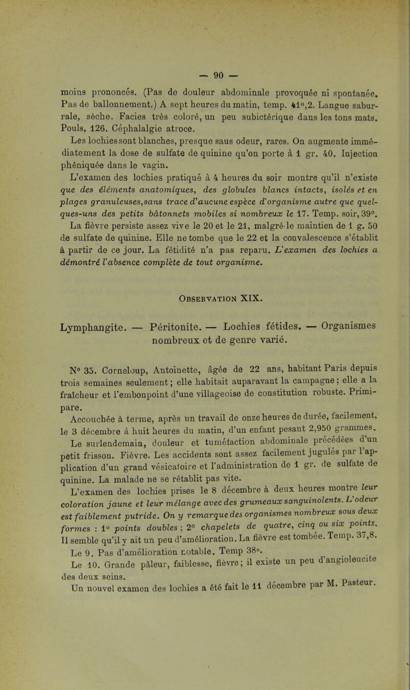 moins prononcés. (Pas de douleur abdominale provoquée ni spontanée. Pas de ballonnement.) A sept heures du matin, temp. 410,2. Langue sabur- rale, sèche. Faciès très coloré, un peu subictérique dans les tons mats. Pouls, 126. Céphalalgie atroce. Les lochies sont blanches, presque saus odeur, rares. On augmente immé- diatement la dose de sulfate de quinine qu'on porte à 1 gr. 40. Injection phéniquée dans le vagin. L'examen des lochies pratiqué à 4 heures du soir montre qu'il n'existe que des éléments anatomiques, des globules blancs intacts, isolés et en plages granuleuses,sans trace d'aucune espèce d'organisme autre que quel- ques-uns des petits bâtonnets mobiles si nombreux le 17. Temp. soir, 39°. La fièvre persiste assez vive le 20 et le 21, malgré-le maintien de 1 g. 50 de sulfate de quinine. Elle ne tombe que le 22 et la convalescence s'établit à partir de ce jour. La fétidité n'a pas reparu. L'examen des lochies a démontré Vabsence complète de tout organisme. Obsebvation XIX. Lymphangite. — Péritonite. — Lochies fétides. — Organismes nombreux et de genre varié. 35. Corneloup, Antoinette, âgée de 22 ans, habitant Paris depuis trois semaines seulement ; elle habitait auparavant la campagne ; elle a la fraîcheur et l'embonpoint d'une villageoise de constitution robuste. Primi- pare. Accouchée à terme, après un travail de onze heures de durée, facilement, le 3 décembre à huit heures du matin, d'un enfant pesant 2,950 grammes. Le surlendemain, douleur et tuméfaction abdominale précédées d'un petit frisson. Fièvre. Les accidents sont assez facilement jugulés par l'ap- plication d'un grand vésicatoire et l'administration de 1 gr. de sulfate de quinine. La malade ne se rétablit pas vite. L'examen des lochies prises le 8 décembre à deux heures montre leur coloration jaune et leur mélange avec des grumeaux sanguinolents. L'odeur est faiblement putride. On y remarque des organismes nombreux sous deux formes : 1° points doubles ; 2° chapelets de quatre, cinq ou six points. Il semble qu'il y ait un peu d'amélioration. La fièvre est tombée. Temp. 37,8. Le 9. Pas d'amélioration notable. Temp 38o. Le 10. Grande pâleur, faiblesse, fièvre; il existe un peu d'angioloucite des deux seins. d t Un nouvel examen des lochies a été fait le 11 décembre par M. Pasteur.