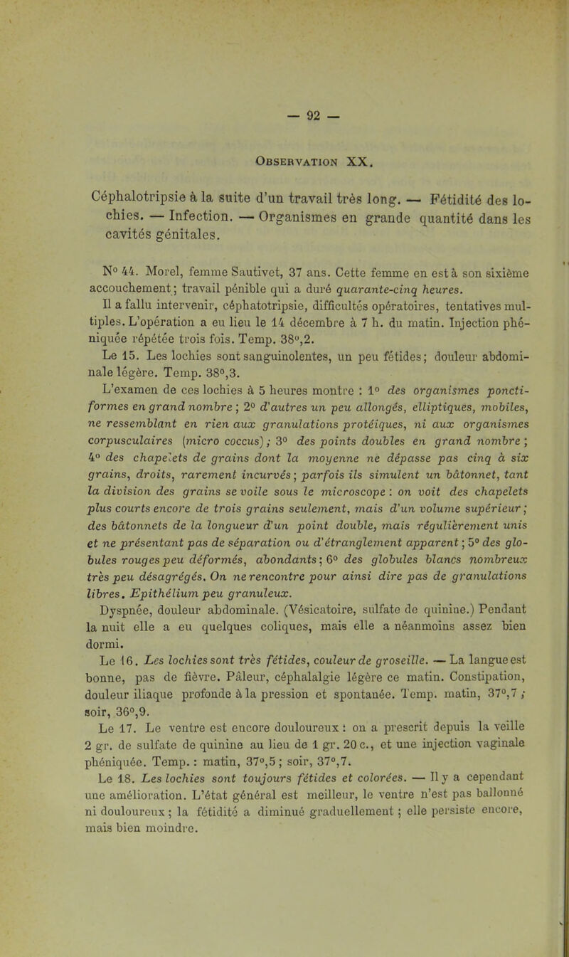Observation XX. Céphalotripsie à la suite d'un travail très long. — Fétidité des lo- chies. — Infection. — Organismes en grande quantité dans les cavités génitales. N° 44. Morel, femme Sautivet, 37 ans. Cette femme en est à son sixième accouch.ement ; travail pénible qui a dm'é quarante-cinq heures. Il a fallu intervenir, céphatotripsie, difficultés opératoires, tentatives mul- tiples. L'opération a eu lieu le 14 décembre à 7 h. du matin. Injection phé- niquée répétée trois fois. Temp. 38,2. Le 15. Les lochies sont sanguinolentes, un peu fétides; douleur abdomi- nale légère. Temp. 38o,3. L'examen de ces lochies à 5 heures montre : 1° des organismes poncti- formes en grand nombre \ 2° d'autres un peu allongés, elliptiques, mobiles, ne ressejnblant en rien aux granulations protéiques, ni aux organismes corpusculaires (micro coccus) ; 3° des points doubles en grand nombre ; 4° des chapelets de grains dont la moyenne ne dépasse pas cinq à six grains, droits, rarement incurvés ; parfois ils simulent un bâtonnet, tant la division des grains se voile sous le microscope : on voit des chapelets plus courts encore de trois grains seulement, mais d'un volume supérieur ; des bâtonnets de la longueur d'un point double, mais régulièrement unis et ne présentant pas de séparation ou d'étranglement apparent ; 5° des glo- bules rouges peu déformés, aT30ndants',6° des globules blancs nombreux très peu désagrégés. On ne rencontre pour ainsi dire pas de grajiulations libres. Epithélium peu granuleux. Dyspnée, douleur abdominale. (Vésicatoire, sulfate de quinine.) Pendant la nuit elle a eu quelques coliques, mais elle a néanmoins assez bien dormi. Le 16. Les lochies sont très fétides, couleur de groseille. —La langue est bonne, pas de fièvre. Pâleur, céphalalgie légère ce matin. Constipation, douleur iliaque profonde à la pression et spontanée. Temp. matin, 37°,7/ soir, 360,9. Le 17. Le ventre est encore douloureux i on a prescrit depuis la veille 2 gr. de sulfate de quinine au lieu de 1 gr. 20 c., et une injection vaginale phéniquée. Temp. : matin, 37°,5 ; soir, 37°,7. Le 18. Les lochies sont toujours fétides et colorées. — Il y a cependant une amélioration. L'état général est meilleur, le ventre n'est pas ballonné ni douloureux ; la fétidité a diminué graduellement ; elle persiste encore, mais bien moindre.