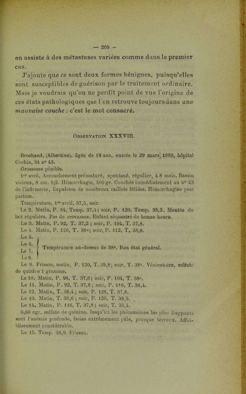 on assiste à des métastases variées comme dans le premier cas. J'ajoute que ce sont deux formes bénignes, puisqu'elles sont susceptibles de guérison par le traitement ordinaire. Mais je voudrais qu'on ne perdît point de vue l'origine de ces états pathologiques que l'en retrouve toujours dans une mauvaise couche : c'est le mot consacré. Observation XXXVIII. Brochand, (Albertine). âgée de 19 ans, entrée le 29 mars] 1880, hôpital Cochin, lit n° 43. Grossesse pénible. avril. Accouchement prématuré, spontané, régulier, à 8 mois. Bassin vicieux, 8 cm. 1[2. Hémorrhagie, 500 gr. Couchée immédiatement au n° 43 de l'infirmerie. Expulsion de nombreux caillots fétides. Hémorrhagies post partum. Température, l'avril, 37,5, soir. Le 2, Matin, P. 84, Temp. 37,4; soir, P. 120, Temp. 38,2. Montée du lait régulière. Pas de crevasses. Enfant séquestré de bonne heure. Le 3. Matin, P. 92, T. 37,2 ; soir, P. 104, T. 37,8. Le 4. Matin, P. 120, T. 38o; soir, P. 112, T. 38,6. Le 5. . Le 6 I -. ^' ) Température au-dessus de 38». Bon état général. Le8. I Le 9. Frisson, matin, P. 120, T. 39,8; soir, T. 38°. Vésicatoire, sulfate de quinine 1 gramme. Le 10. Matin, P. 96, T. 37,6; soir, P. 104, T. 38°. Le 11. Matin, P. 92, T. 37,8 ; soir, P. 116, T. 38,4. Le 12. Matin, T. 38,4 ; soir, P. 128, T. 37,8. Le 13. Matin, T. 38,6 ; soir, P. 120, T. 38,9. Le 14. Matin, P. 116, T. 37,8 ; soir, T. 38,4. 0,60 cgr. sulfate de quinine. Jusqu'ici les phénomènes les plus frappant:^ sont l'anémie profonde, faciès extrêmement pâle, presque terreux. Affai- blissement considérable. Le 15. Temp. 38,9. Frisson.