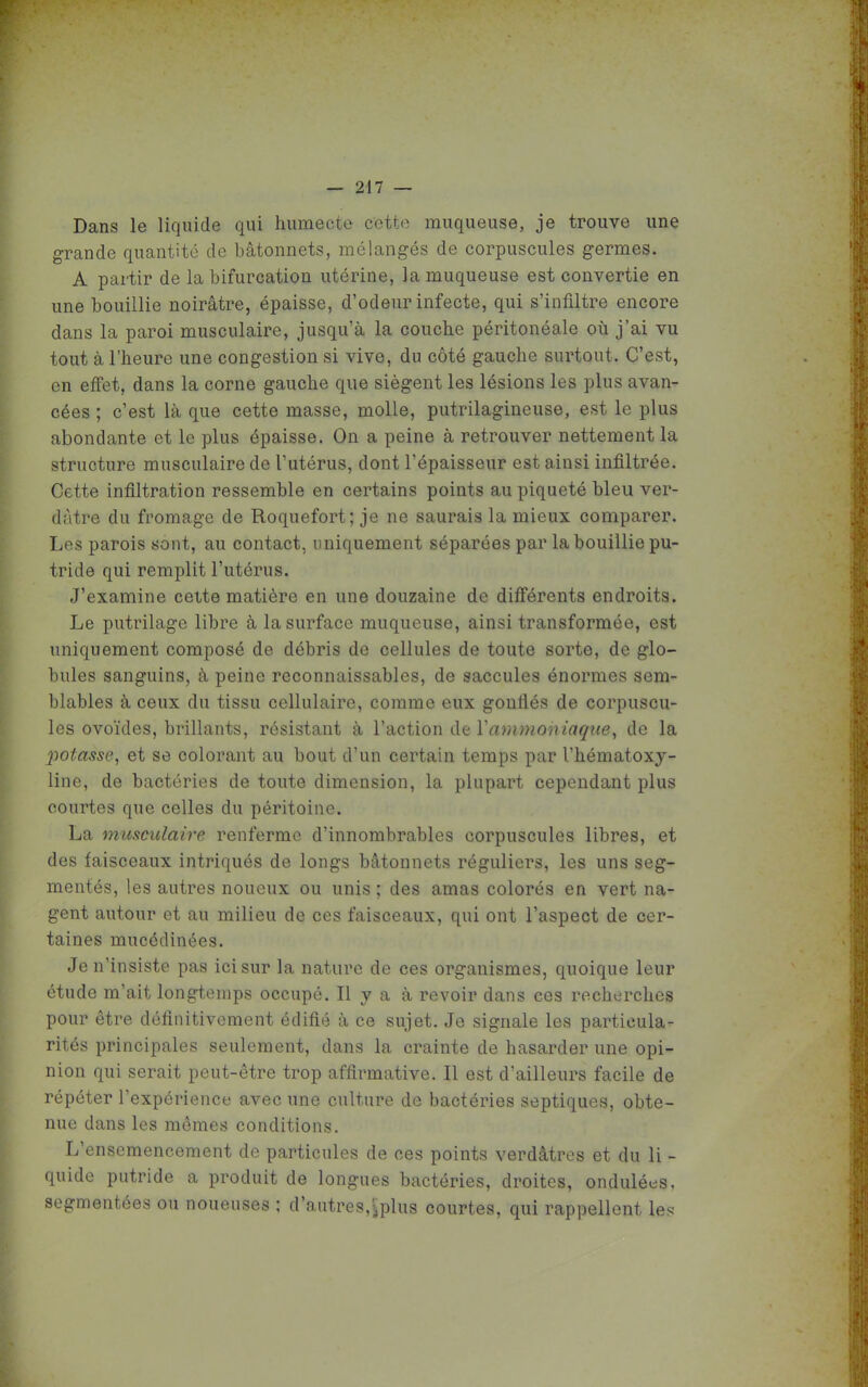 Dans le liquide qui humecte cotte muqueuse, je trouve une grande quantité de bâtonnets, mélangés de corpuscules germes. A partir de la bifurcation utérine, la muqueuse est convertie en une bouillie noirâtre, épaisse, d'odeur infecte, qui s'infiltre encore dans la paroi musculaire, jusqu'à la couche péritonéale où j'ai vu tout à l'heure une congestion si vive, du côté gauche surtout. C'est, en effet, dans la corne gauche que siègent les lésions les plus avan- cées ; c'est là que cette masse, molle, putrilagineuse, est le plus abondante et le plus épaisse. On a peine à retrouver nettement la structure musculaire de l'utérus, dont l'épaisseur est ainsi infiltrée. Cette infiltration ressemble en certains points au piqueté bleu ver- dàtre du fromage de Roquefort; je ne saurais la mieux comparer. Les parois sont, au contact, uniquement séparées par la bouillie pu- tride qui remplit l'utérus. J'examine celte matière en une douzaine de différents endroits. Le putrilage libre à la surface muqueuse, ainsi transformée, est uniquement composé de débris de cellules de toute sorte, de glo- bules sanguins, à peine reconnaissables, de saccules énormes sem- blables à ceux du tissu cellulaire, comme eux gonflés de corpuscu- les ovoïdes, brillants, résistant à Y action àe Y ammoniaqrie, de la 2')0tasse, et se colorant au bout d'un certain temps par l'hématoxj- line, de bactéries de toute dimension, la plupart cependant plus courtes que celles du péritoine. La musculaire renferme d'innombrables corpuscules libres, et des faisceaux intriqués de longs bâtonnets réguliers, les uns seg- mentés, les autres noueux ou unis ; des amas colorés en vert na- gent autour et au milieu de ces faisceaux, qui ont l'aspect de cer- taines mucédinées. Je n'insiste pas ici sur la nature de ces organismes, quoique leur étude m'ait longtemps occupé. Il y a à revoir dans ces recherches pour être définitivement édifié à ce sujet. Je signale les particula- rités principales seulement, dans la crainte de hasarder une opi- nion qui serait peut-être trop affirmative. Il est d'ailleurs facile de répéter l'expérience avec une culture de bactéries septiques, obte- nue dans les mômes conditions. L'ensemencement de particules de ces points verdâtres et du li - quide putride a produit de longues bactéries, droites, ondulées, segmentées ou noueuses ; d'autres,^plus courtes, qui rappellent le.'?