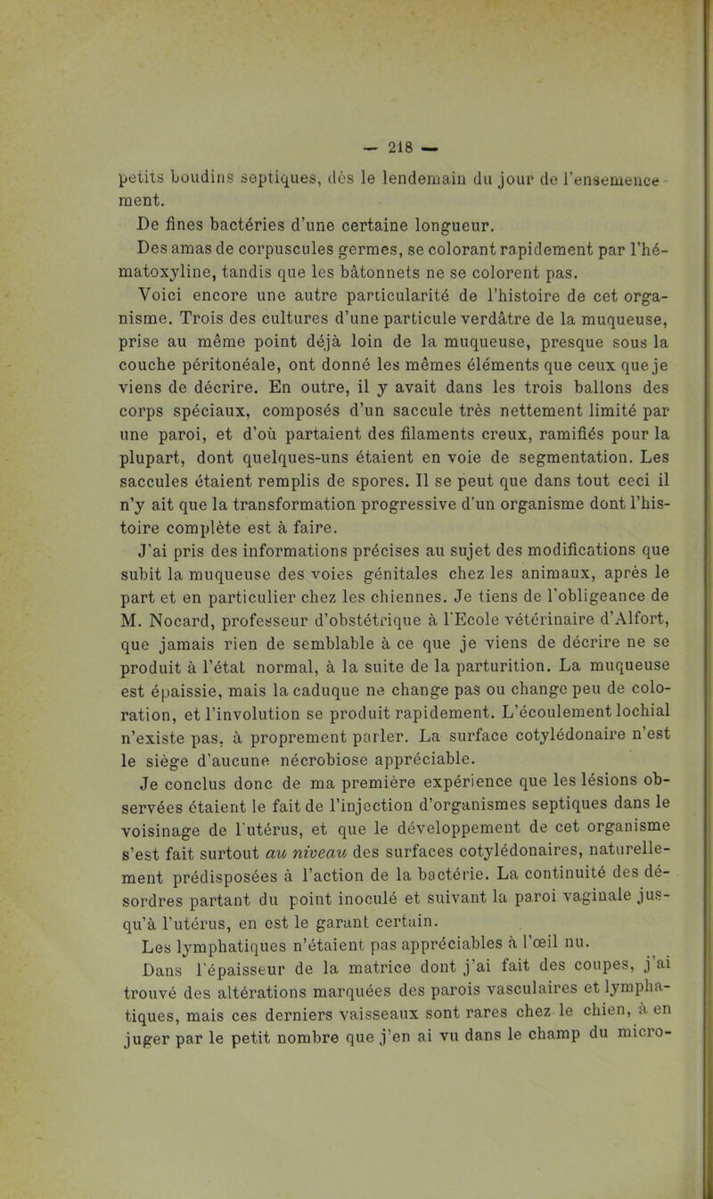 petits boudins septiques, dès le lendemain du jour de l'ensemence- ment. De fines bactéries d'une certaine longueur. Des amas de corpuscules germes, se colorant rapidement par l'hé- matoxyline, tandis que les bâtonnets ne se colorent pas. Voici encore une autre particularité de l'histoire de cet orga- nisme. Trois des cultures d'une particule verdâtre de la muqueuse, prise au même point déjà loin de la muqueuse, presque sous la couche péritonéale, ont donné les mêmes éléments que ceux que je viens de décrire. En outre, il y avait dans les trois ballons des corps spéciaux, composés d'un saccule très nettement limité par une paroi, et d'où partaient des filaments creux, ramifiés pour la plupart, dont quelques-uns étaient en voie de segmentation. Les saccules étaient remplis de spores. Il se peut que dans tout ceci il n'y ait que la transformation progressive d'un organisme dont l'his- toire complète est à faire. J'ai pris des informations précises au sujet des modifications que subit la muqueuse des voies génitales chez les animaux, après le part et en particulier chez les chiennes. Je tiens de l'obligeance de M. Nocard, professeur d'obstétrique à TEcole vétérinaire d'Alfort, que jamais rien de semblable à ce que je viens de décrire ne se produit à l'état normal, à la suite de la parturition. La muqueuse est épaissie, mais la caduque ne change pas ou change peu de colo- ration, et l'involution se produit rapidement. L'écoulement lochial n'existe pas, à proprement parler. La surface cotylédonaire n'est le siège d'aucune nécrobiose appréciable. Je conclus donc de ma première expérience que les lésions ob- servées étaient le fait de l'injection d'organismes septiques dans le voisinage de Tutérus, et que le développement de cet organisme s'est fait surtout au niveau des surfaces cotylédonaires, naturelle- ment prédisposées à l'action de la bactérie. La continuité des dé- sordres partant du point inoculé et suivant la paroi vaginale jus- qu'à l'utérus, en est le garant certain. Les lymphatiques n'étaient pas appréciables <à l'œil nu. Dans l'épaisseur de la matrice dont j'ai fait des coupes, j'ai trouvé des altérations marquées des parois vasculaires et lympha- tiques, mais ces derniers vaisseaux sont rares chez le chien, à en juger par le petit nombre que j'en ai vu dans le champ du micro-