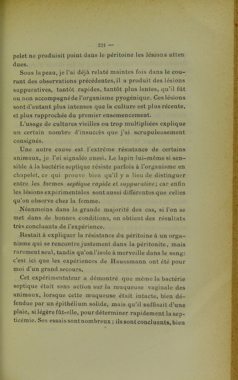 pelet ne produisit point dans le péritoine les lésions atten dues. Sous lapeau, je l'ai déjà relaté maintes fois dans le cou- rant des observations précédentes, il a produit des lésions suppuratives, tantôt rapides, tantôt plus lentes, qu'il fût ou non accompagné de l'organisme pyogénique. Ces lésions sont d'autant plus intenses que la culture est plus récente, et plus rapprochée du premier ensemencement. L'usage de cultures vieilles ou trop multipliées explique un certain nombre d'insuccès que j'ai scrupuleusement consignés. Une autre cause est l'extrême résistance de certains animaux, je l'ai signalée aussi. Le lapin lui-même si sen- sible à la bactérie septique résiste parfois à l'organisme en chapelet, ce qui prouve bien qu'il y a lieu de distinguer entre les formes septique rajjide et suppuralive ; car enûn les lésions expérimentales sont aussi différentes que celles qu'on observe chez la femme. Néanmoins dans la grande majorité des cas, si l'on se met dans de bonnes conditions, on obtient des résultats très concluants de l'expérience. Restait à expliquer la résistance du péritoine à un orga- nisme qui se rencontre justement dans la péritonite, mais rarement seul, tandis qu'on l'isole à merveille dans le sang: c'est ici que les expériences de Haussmann ont été pour moi d'un grand secours. Cet expérimentateur a démontré que même la bactérie septique était snns action sur la muqueuse vaginale des animaux, lorsque cette muqueuse était intacte, bien dé- fendue par un épithélium solide, mais qu'il suffisait d'une plaie, si légère fût-elle, pour déterminer rapidement la sep- ticémie. Ses essais sontnombreux ; ils sont concluants, bien