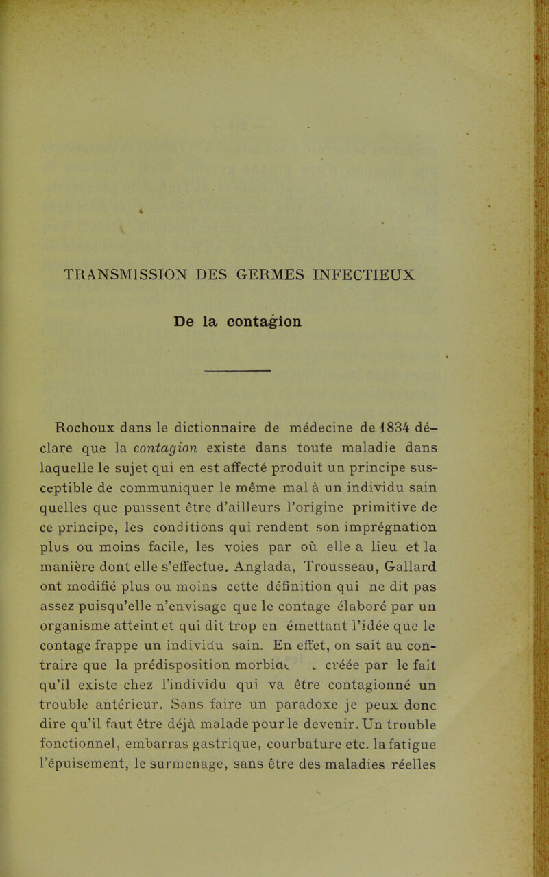 TRANSMISSION DES GERMES INFECTIEUX De la contagion Rochoux dans le dictionnaire de médecine de 1834 dé- clare que la contagion existe dans toute maladie dans laquelle le sujet qui en est affecté produit un principe sus- ceptible de communiquer le même mal à un individu sain quelles que puissent être d'ailleurs l'origine primitive de ce principe, les conditions qui rendent son imprégnation plus ou moins facile, les voies par où elle a lieu et la manière dont elle s'effectue. Anglada, Trousseau, Gallard ont modifié plus ou moins cette définition qui ne dit pas assez puisqu'elle n'envisage que le contage élaboré par un organisme atteint et qui dit trop en émettant l'idée que le contage frappe un individu sain. En effet, on sait au con- traire que la prédisposition morbia». . créée par le fait qu'il existe chez l'individu qui va être contagionné un trouble antérieur. Sans faire un paradoxe je peux donc dire qu'il faut être déjà malade pour le devenir. Un trouble fonctionnel, embarras gastrique, courbature etc. la fatigue l'épuisement, le surmenage, sans être des maladies réelles