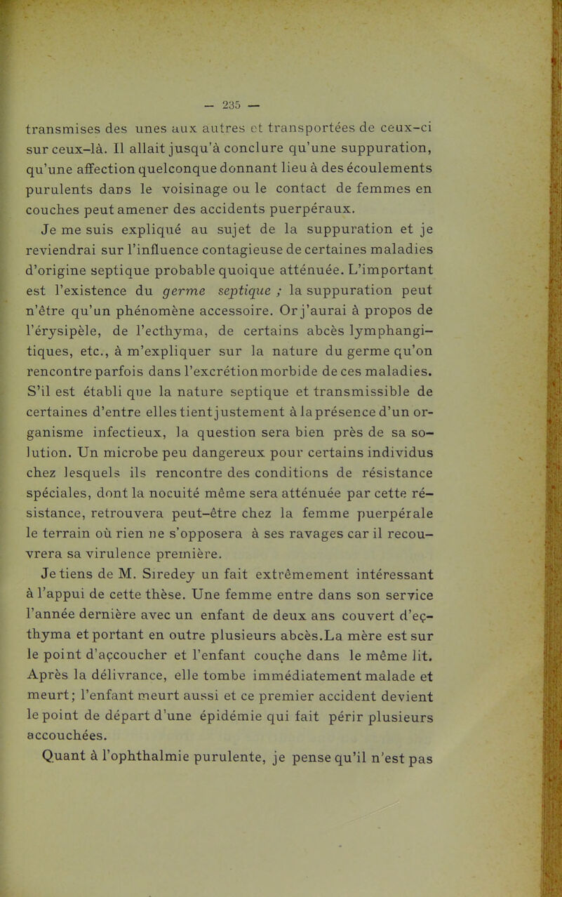 transmises des unes aux autres et transportées de ceux-ci sur ceux-là. Il allait jusqu'à conclure qu'une suppuration, qu'une affection quelconque donnant lieu à des écoulements purulents dans le voisinage ou le contact de femmes en couches peut amener des accidents puerpéraux. Je me suis expliqué au sujet de la suppuration et je reviendrai sur l'influence contagieuse de certaines maladies d'origine septique probable quoique atténuée. L'important est l'existence du germe septique ; la suppuration peut n'être qu'un phénomène accessoire. Or j'aurai à propos de l'érysipèle, de l'ecthyma, de certains abcès lymphangi- tiques, etc., à m'expliquer sur la nature du germe qu'on rencontre parfois dans l'excrétion morbide de ces maladies. S'il est établi que la nature septique et transmissible de certaines d'entre elles tient justement à la présence d'un or- ganisme infectieux, la question sera bien près de sa so- lution. Un microbe peu dangereux pour certains individus chez lesquels ils rencontre des conditions de résistance spéciales, dont la nocuité même sera atténuée par cette ré- sistance, retrouvera peut-être chez la femme puerpérale le terrain où rien ne s'opposera à ses ravages car il recou- vrera sa virulence première. Je tiens de M. Siredey un fait extrêmement intéressant à l'appui de cette thèse. Une femme entre dans son service l'année dernière avec un enfant de deux ans couvert d'eç- thyma et portant en outre plusieurs abcès.La mère est sur le point d'açcoucher et l'enfant couçhe dans le même lit. Après la délivrance, elle tombe immédiatement malade et meurt; l'enfant meurt aussi et ce premier accident devient le point de départ d'une épidémie qui fait périr plusieurs accouchées. Quant à l'ophthalmie purulente, je pense qu'il n'est pas