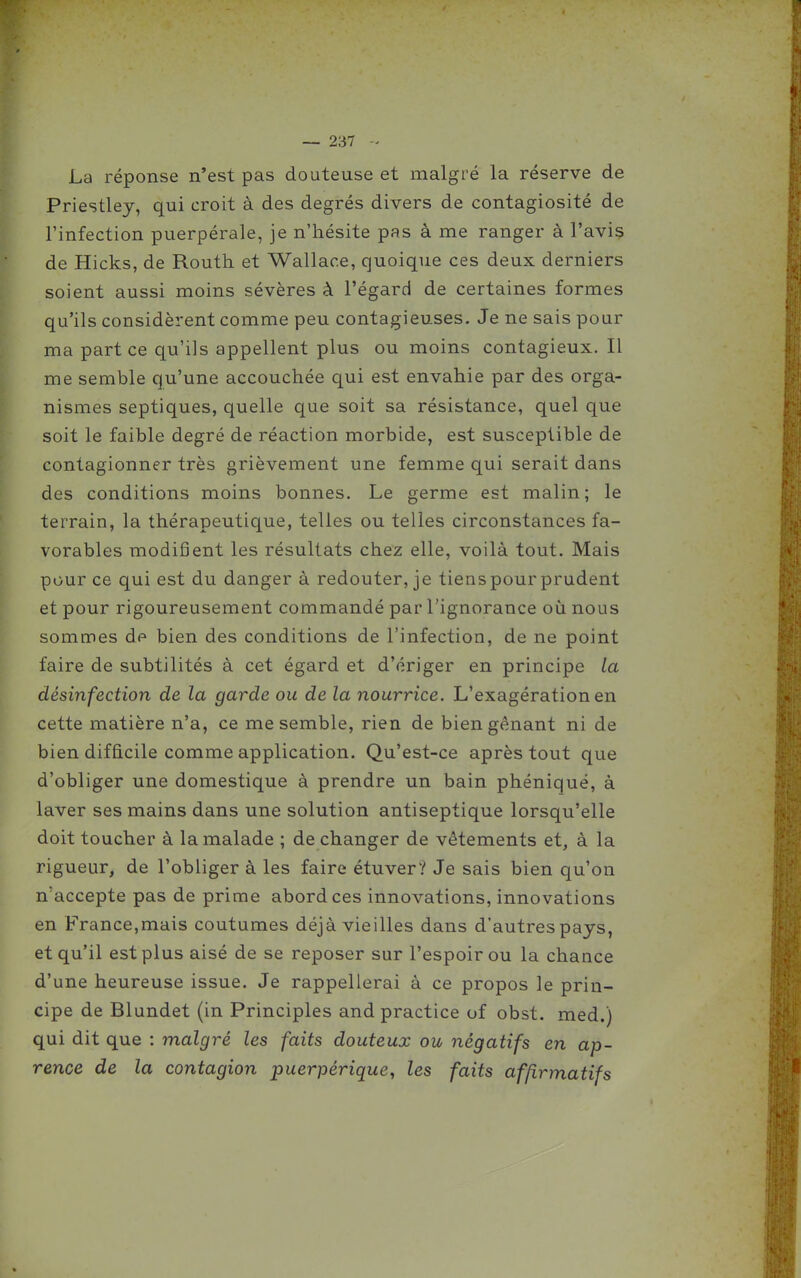 La réponse n'est pas douteuse et malgré la réserve de Priestley, qui croit à des degrés divers de contagiosité de l'infection puerpérale, je n'hésite pas à me ranger à l'avis de Hicks, de Routh et Wallace, quoique ces deux derniers soient aussi moins sévères à l'égard de certaines formes qu'ils considèrent comme peu contagieuses. Je ne sais pour ma part ce qu'ils appellent plus ou moins contagieux. Il me semble qu'une accouchée qui est envahie par des orga- nismes septiques, quelle que soit sa résistance, quel que soit le faible degré de réaction morbide, est susceptible de contagionner très grièvement une femme qui serait dans des conditions moins bonnes. Le germe est malin; le terrain, la thérapeutique, telles ou telles circonstances fa- vorables modifient les résultats chez elle, voilà tout. Mais pour ce qui est du danger à redouter, je tiens pour prudent et pour rigoureusement commandé par l'ignorance où nous sommes de bien des conditions de l'infection, de ne point faire de subtilités à cet égard et d'ériger en principe la désinfection de la garde ou de la nourrice. L'exagération en cette matière n'a, ce me semble, rien de bien gênant ni de bien difficile comme application. Qu'est-ce après tout que d'obliger une domestique à prendre un bain phéniqué, à laver ses mains dans une solution antiseptique lorsqu'elle doit toucher à la malade ; de changer de vêtements et, à la rigueur, de l'obliger à les faire étuver? Je sais bien qu'on n'accepte pas de prime abord ces innovations, innovations en France,mais coutumes déjà vieilles dans d'autres pays, et qu'il est plus aisé de se reposer sur l'espoir ou la chance d'une heureuse issue. Je rappellerai à ce propos le prin- cipe de Blundet (in Principles and practice of obst. med.) qui dit que : malgré les faits douteux ou négatifs en ap- rence de la contagion puerpérique^ les faits affirmatifs
