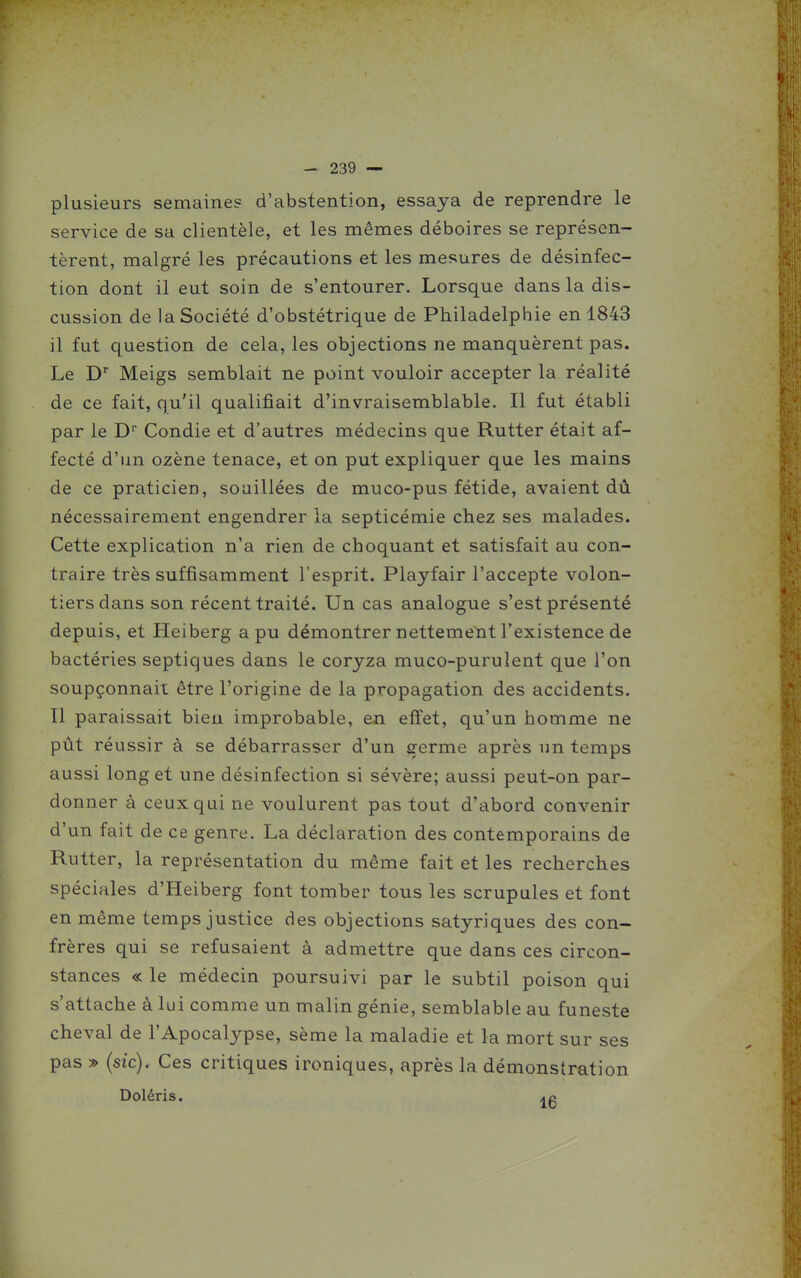 plusieurs semaines d'abstention, essaya de reprendre le service de sa clientèle, et les mêmes déboires se représen- tèrent, malgré les précautions et les mesures de désinfec- tion dont il eut soin de s'entourer. Lorsque dans la dis- cussion de la Société d'obstétrique de Philadelphie en 1843 il fut question de cela, les objections ne manquèrent pas. Le D' Meigs semblait ne point vouloir accepter la réalité de ce fait, qu'il qualifiait d'invraisemblable. Il fut établi par le D Condie et d'autres médecins que Rutter était af- fecté d'un ozène tenace, et on put expliquer que les mains de ce praticien, souillées de muco-pus fétide, avaient dû nécessairement engendrer la septicémie chez ses malades. Cette explication n'a rien de choquant et satisfait au con- traire très suffisamment l'esprit. Playfair l'accepte volon- tiers dans son récent traité. Un cas analogue s'est présenté depuis, et Heiberg a pu démontrer nettement l'existence de bactéries septiques dans le coryza muco-purulent que l'on soupçonnait être l'origine de la propagation des accidents. Il paraissait bien improbable, en effet, qu'un homme ne pût réussir à se débarrasser d'un germe après un temps aussi long et une désinfection si sévère; aussi peut-on par- donner à ceux qui ne voulurent pas tout d'abord convenir d'un fait de ce genre. La déclaration des contemporains de Rutter, la représentation du même fait et les recherches spéciales d'Heiberg font tomber tous les scrupules et font en même temps justice des objections satyriques des con- frères qui se refusaient à admettre que dans ces circon- stances « le médecin poursuivi par le subtil poison qui s'attache à lui comme un malin génie, semblable au funeste cheval de l'Apocalypse, sème la maladie et la mort sur ses pas » (sic). Ces critiques ironiques, après la démonstration Doléris. ao