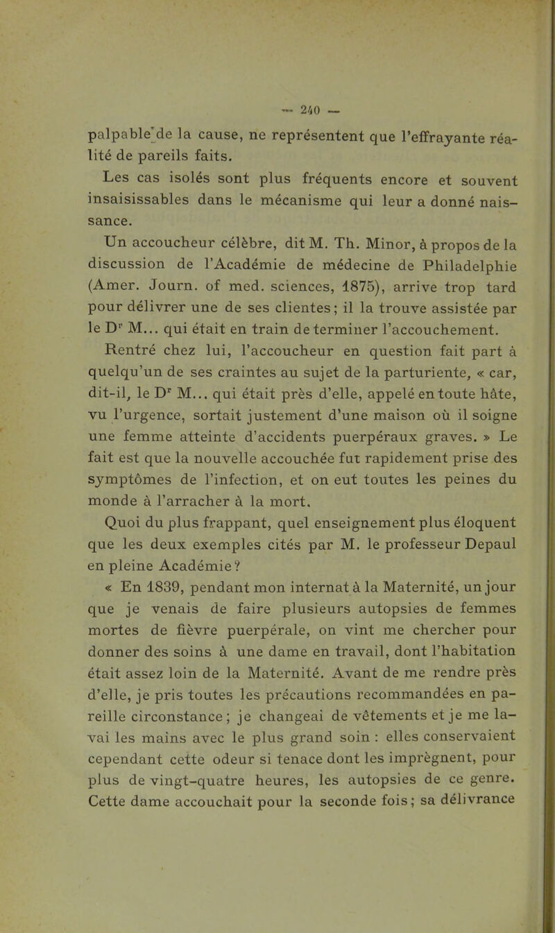 palpable'de la cause, ne représentent que l'effrayante réa- lité de pareils faits. Les cas isolés sont plus fréquents encore et souvent insaisissables dans le mécanisme qui leur a donné nais- sance. Un accoucheur célèbre, dit M. Th. Minor, à propos de la discussion de l'Académie de médecine de Philadelphie (Amer. Journ. of med. sciences, 1875), arrive trop tard pour délivrer une de ses clientes; il la trouve assistée par le D M... qui était en train déterminer l'accouchement. Rentré chez lui, l'accoucheur en question fait part à quelqu'un de ses craintes au sujet de la parturiente, « car, dit-il, le D' M... qui était près d'elle, appelé en toute hâte, vu l'urgence, sortait justement d'une maison où il soigne une femme atteinte d'accidents puerpéraux graves. » Le fait est que la nouvelle accouchée fut rapidement prise des symptômes de l'infection, et on eut toutes les peines du monde à l'arracher à la mort. Quoi du plus frappant, quel enseignement plus éloquent que les deux exemples cités par M. le professeur Depaul en pleine Académie? « En 1839, pendant mon internat à la Maternité, un jour que je venais de faire plusieurs autopsies de femmes mortes de fièvre puerpérale, on vint me chercher pour donner des soins à une dame en travail, dont l'habitation était assez loin de la Maternité. Avant de me rendre près d'elle, je pris toutes les précautions recommandées en pa- reille circonstance; je changeai de vêtements et je me la- vai les mains avec le plus grand soin : elles conservaient cependant cette odeur si tenace dont les imprègnent, pour plus de vingt-quatre heures, les autopsies de ce genre. Cette dame accouchait pour la seconde fois ; sa délivrance