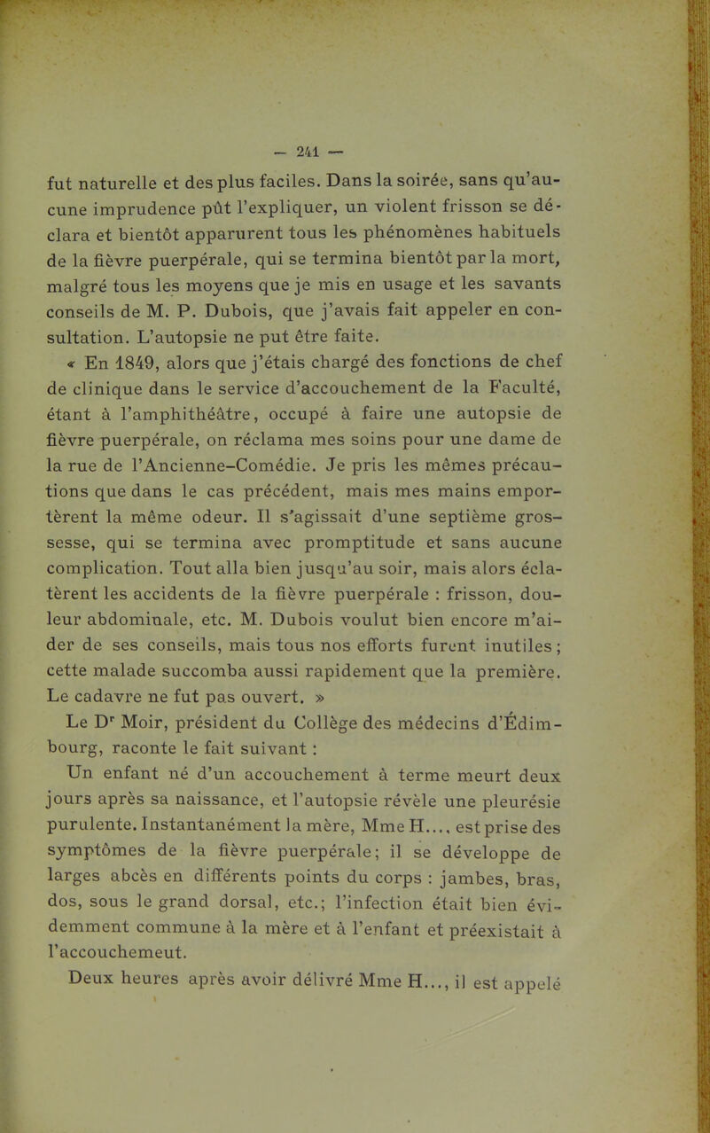 fut naturelle et des plus faciles. Dans la soirée, sans qu'au- cune imprudence pût l'expliquer, un violent frisson se dé- clara et bientôt apparurent tous les phénomènes habituels de la fièvre puerpérale, qui se termina bientôt par la mort, malgré tous les moyens que je mis en usage et les savants conseils de M. P. Dubois, que j'avais fait appeler en con- sultation. L'autopsie ne put être faite. « En 1849, alors que j'étais chargé des fonctions de chef de clinique dans le service d'accouchement de la Faculté, étant à l'amphithéâtre, occupé à faire une autopsie de fièvre puerpérale, on réclama mes soins pour une dame de la rue de l'Ancienne-Comédie. Je pris les mêmes précau- tions que dans le cas précédent, mais mes mains empor- tèrent la même odeur. Il s'agissait d'une septième gros- sesse, qui se termina avec promptitude et sans aucune complication. Tout alla bien jusqu'au soir, mais alors écla- tèrent les accidents de la fièvre puerpérale : frisson, dou- leur abdominale, etc. M. Dubois voulut bien encore m'ai- der de ses conseils, mais tous nos efforts furent inutiles; cette malade succomba aussi rapidement que la première. Le cadavre ne fut pas ouvert. » Le D Moir, président du Collège des médecins d'Édim- bourg, raconte le fait suivant : Un enfant né d'un accouchement à terme meurt deux jours après sa naissance, et l'autopsie révèle une pleurésie purulente. Instantanément la mère, Mme H..., est prise des symptômes de la fièvre puerpérale; il se développe de larges abcès en différents points du corps : jambes, bras, dos, sous le grand dorsal, etc.; l'infection était bien évi- demment commune à la mère et à l'enfant et préexistait à l'accouchemeut. Deux heures après avoir délivré Mme H..., i] est appelé