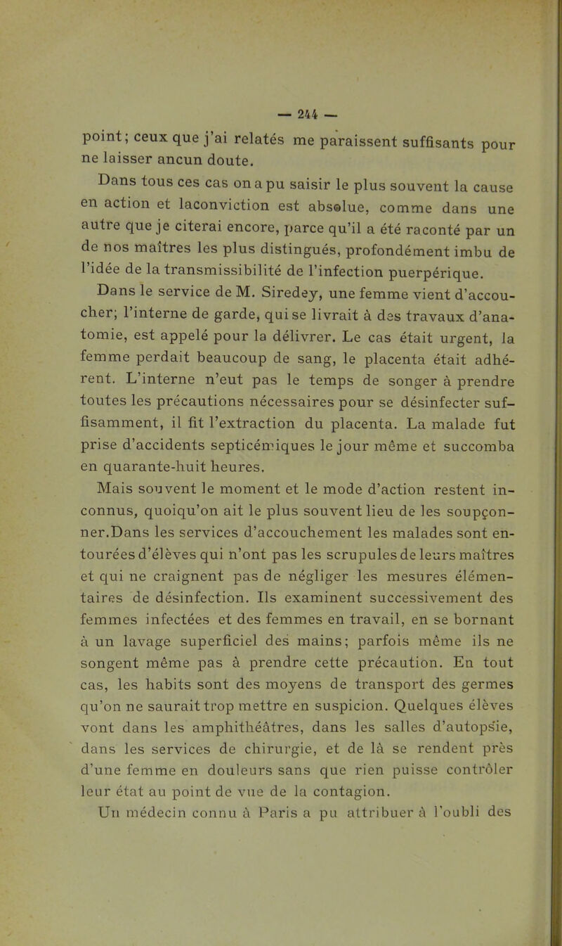 point; ceux que j'ai relatés me paraissent suffisants pour ne laisser ancun doute. Dans tous ces cas on a pu saisir le plus souvent la cause en action et laconviction est abs©lue, comme dans une autre que je citerai encore, parce qu'il a été raconté par un de nos maîtres les plus distingués, profondément imbu de l'idée de la transmissibilité de l'infection puerpérique. Dans le service de M. Siredey, une femme vient d'accou- cher; l'interne de garde, qui se livrait à des travaux d'ana- tomie, est appelé pour la délivrer. Le cas était urgent, la femme perdait beaucoup de sang, le placenta était adhé- rent. L'interne n'eut pas le temps de songer à prendre toutes les précautions nécessaires pour se désinfecter suf- fisamment, il fit l'extraction du placenta. La malade fut prise d'accidents septicémiques le jour même et succomba en quarante-huit heures. Mais souvent le moment et le mode d'action restent in- connus, quoiqu'on ait le plus souvent lieu de les soupçon- ner.Dans les services d'accouchement les malades sont en- tourées d'élèves qui n'ont pas les scrupules de leurs maîtres et qui ne craignent pas de négliger les mesures élémen- taires de désinfection. Ils examinent successivement des femmes infectées et des femmes en travail, en se bornant à un lavage superficiel des mains; parfois même ils ne songent même pas à prendre cette précaution. En tout cas, les habits sont des moyens de transport des germes qu'on ne saurait trop mettre en suspicion. Quelques élèves vont dans les amphithéâtres, dans les salles d'autops'ie, dans les services de chirurgie, et de là se rendent près d'une femme en douleurs sans que rien puisse contrôler leur état au point de vue de la contagion. Un médecin connu à Paris a pu attribuer à l'oubli des