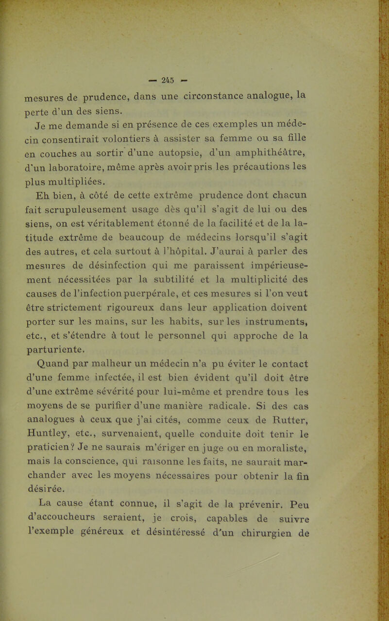 mesures de prudence, dans une circonstance analogue, la perte d'un des siens. Je me demande si en présence de ces exemples un méde- cin consentirait volontiers à assister sa femme ou sa fille en couches au sortir d'une autopsie, d'un amphithéâtre, d'un laboratoire, même après avoir pris les précautions les plus multipliées. Eh bien, à côté de cette extrême prudence dont chacun fait scrupuleusement usage dès qu'il s'agit de lui ou des siens, on est véritablement étonné de la facilité et de la la- titude extrême de beaucoup de médecins lorsqu'il s'agit des autres, et cela surtout à l'hôpital. J'aurai à parler des mesures de désinfection qui me paraissent impérieuse- ment nécessitées par la subtilité et la multiplicité des causes de l'infection puerpérale, et ces mesures si l'on veut être strictement rigoureux dans leur application doivent porter sur les mains, sur les habits, sur les instruments, etc., et s'étendre à tout le personnel qui approche de la parturiente. Quand par malheur un médecin n'a pu éviter le contact d'une femme infectée, il est bien évident qu'il doit être d'une extrême sévérité pour lui-même et prendre tous les moyens de se purifier d'une manière radicale. Si des cas analogues à ceux que j'ai cités, comme ceux de Rutter, Huntley, etc., survenaient, quelle conduite doit tenir le praticien? Je ne saurais m'ériger en juge ou en moraliste, mais la conscience, qui raisonne les faits, ne saurait mar- chander avec les moyens nécessaires pour obtenir la fin désirée. La cause étant connue, il s'agit de la prévenir. Peu d'accoucheurs seraient, je crois, capables de suivre l'exemple généreux et désintéressé d'un chirurgien de