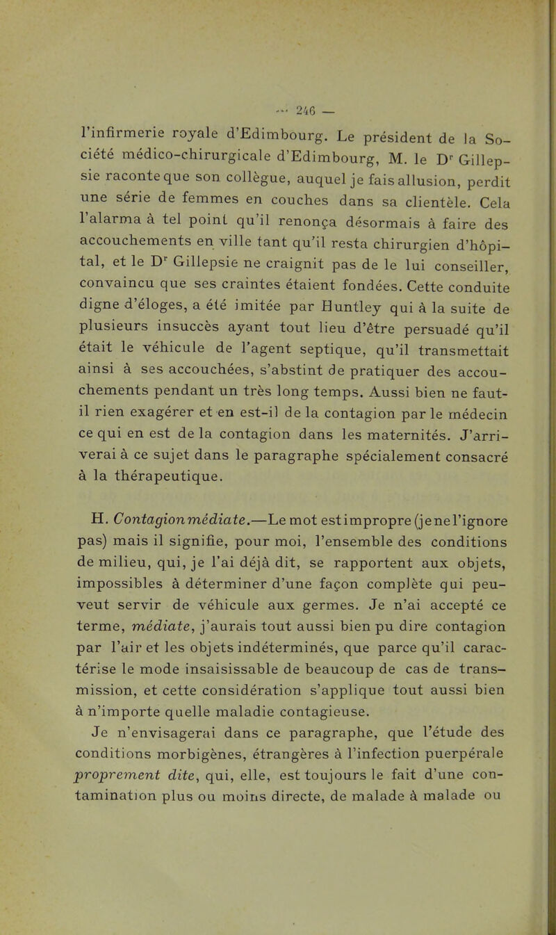 l'infirmerie royale d'Edimbourg. Le président de la So- ciété médico-chirurgicale d'Edimbourg, M. le D-- Gillep- sie raconte que son collègue, auquel je fais allusion, perdit une série de femmes en couches dans sa clientèle. Cela l'alarma à tel point qu'il renonça désormais à faire des accouchements en ville tant qu'il resta chirurgien d'hôpi- tal, et le Gillepsie ne craignit pas de le lui conseiller, convaincu que ses craintes étaient fondées. Cette conduite digne d'éloges, a été imitée par Huntley qui à la suite de plusieurs insuccès ayant tout lieu d'être persuadé qu'il était le véhicule de l'agent septique, qu'il transmettait ainsi à ses accouchées, s'abstint de pratiquer des accou- chements pendant un très long temps. Aussi bien ne faut- il rien exagérer et en est-il de la contagion parle médecin ce qui en est de la contagion dans les maternités. J'arri- verai à ce sujet dans le paragraphe spécialement consacré à la thérapeutique. H. Contagionmédiate.—Le mot estimpropre (jenel'ignore pas) mais il signifie, pour moi, l'ensemble des conditions de milieu, qui, je l'ai déjà dit, se rapportent aux objets, impossibles à déterminer d'une façon complète qui peu- vent servir de véhicule aux germes. Je n'ai accepté ce terme, médiate, j'aurais tout aussi bien pu dire contagion par l'air et les objets indéterminés, que parce qu'il carac- térise le mode insaisissable de beaucoup de cas de trans- mission, et cette considération s'applique tout aussi bien à n'importe quelle maladie contagieuse. Je n'envisagerai dans ce paragraphe, que l'étude des conditions morbigènes, étrangères à l'infection puerpérale proprement dite, qui, elle, est toujours le fait d'une con- tamination plus ou moins directe, de malade à malade ou