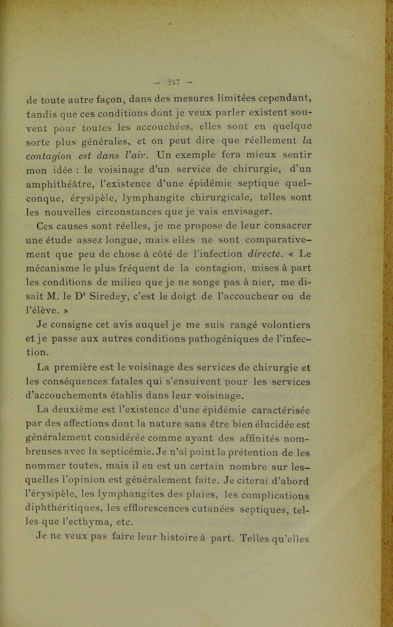 de toute autre façon, dans des mesures limitées cependant, tandis que ces conditions dont je veux parler existent sou- vent pour toutes les accouchées, elles sont en quelque sorte plus générales, et on peut dire que réellement la contagion est dans Vair. Un exemple fera mieux sentir mon idée : le voisinage d'un service de chirurgie, d'un amphithéâtre, l'existence d'une épidémie septique quel- conque, érysipèle, lymphangite chirurgicale, telles sont les nouvelles circonstances que je vais envisager. Ces causes sont réelles, je me propose de leur consacrer une étude assez longue, mais elles ne sont comparative- ment que peu de chose à côté de l'infection direçte. « Le mécanisme le plus fréquent de la contagion, mises à part les conditions de milieu que je ne songe pas à nier, me di- sait M. le D'' Siredey, c'est le doigt de l'accoucheur ou de l'élève. » Je consigne cet avis auquel je me suis rangé volontiers et je passe aux autres conditions pathogéniques de l'infec- tion. La première est le voisinage des services de chirurgie et les conséquences fatales qui s'ensuivent pour les services d'accouchements établis dans leur voisinage. La deuxième est l'existence d'une épidémie caractérisée par des affections dont la nature sans être bien élucidée est généralement considérée comme ayant des affinités nom- breuses avec la septicémie. Je n'ai point la prétention de les nommer toutes, mais il en est un certain nombre sur les- quelles l'opinion est généralement faite. Je citerai d'abord rérysipèle, les lymphangites des plaies, les complications diphthéritiques, les efflorescences cutanées septiques, tel- les que l'ecthyma, etc. Je ne veux pas faire leur histoire à part. Telles qu'elles