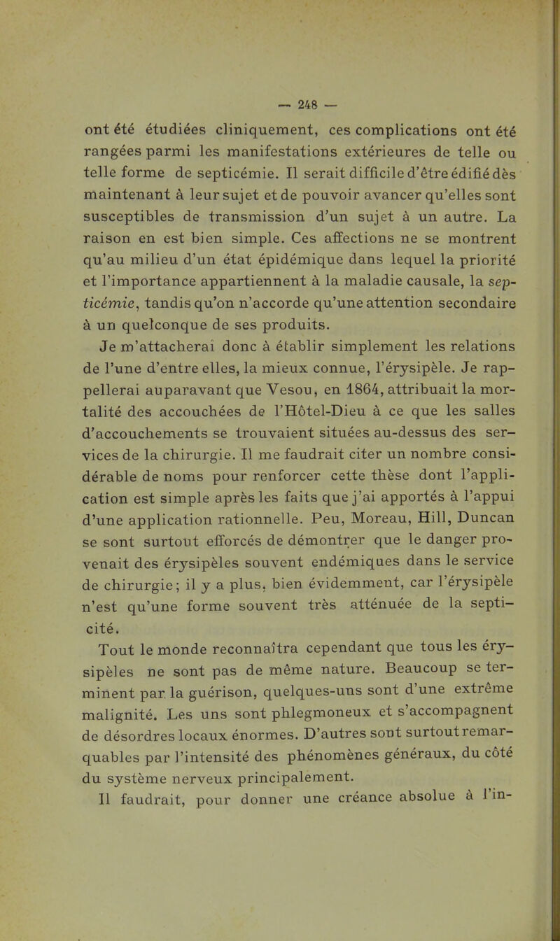 ont été étudiées cliniquement, ces complications ont été rangées parmi les manifestations extérieures de telle ou telle forme de septicémie. Il serait difficile d'être édifié dès maintenant à leur sujet et de pouvoir avancer qu'elles sont susceptibles de transmission d'un sujet à un autre. La raison en est bien simple. Ces affections ne se montrent qu'au milieu d'un état épidémique dans lequel la priorité et l'importance appartiennent à la maladie causale, la sep- ticémie, tandis qu'on n'accorde qu'une attention secondaire à un quelconque de ses produits. Je m'attacherai donc à établir simplement les relations de l'une d'entre elles, la mieux connue, l'érysipèle. Je rap- pellerai auparavant que Vesou, en 1864, attribuait la mor- talité des accouchées de l'Hôtel-Dieu à ce que les salles d'accouchements se trouvaient situées au-dessus des ser- vices de la chirurgie. Il me faudrait citer un nombre consi- dérable de noms pour renforcer cette thèse dont l'appli- cation est simple après les faits que j'ai apportés à l'appui d'une application rationnelle. Peu, Moreau, Hill, Duncan se sont surtout efforcés de démontrer que le danger pro- venait des érysipèles souvent endémiques dans le service de chirurgie; il y a plus, bien évidemment, car l'érysipèle n'est qu'une forme souvent très atténuée de la septi- cité. Tout le monde reconnaîtra cependant que tous les éry- sipèles ne sont pas de même nature. Beaucoup se ter- minent par la guérison, quelques-uns sont d'une extrême malignité. Les uns sont phlegmoneux et s'accompagnent de désordres locaux énormes. D'autres sont surtout remar- quables par l'intensité des phénomènes généraux, du côté du système nerveux principalement. Il faudrait, pour donner une créance absolue à i'm-