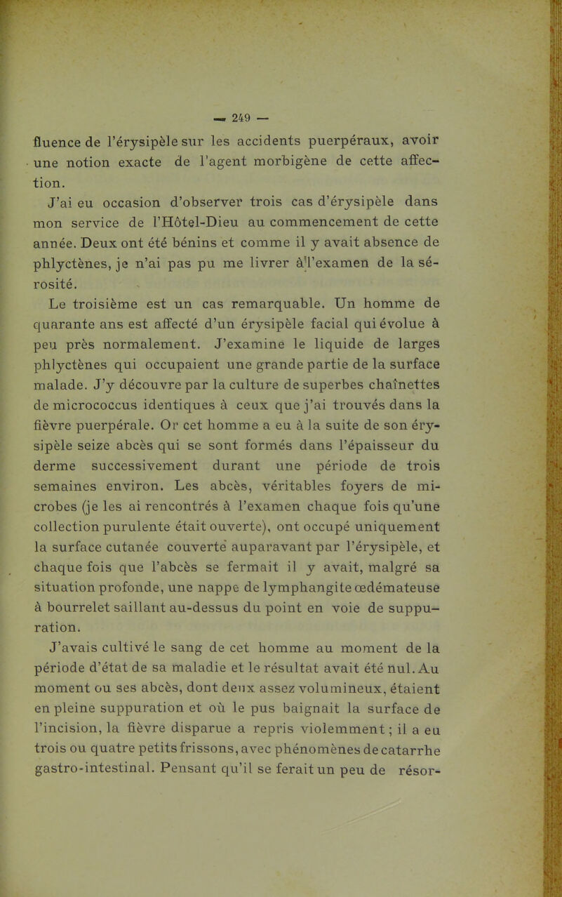 fluence de l'érysipèle sur les accidents puerpéraux, avoir une notion exacte de l'agent morbigène de cette affec- tion. J'ai eu occasion d'observer trois cas d'érysipèle dans mon service de l'Hôtel-Dieu au commencement de cette année. Deux ont été bénins et comme il y avait absence de phlyctènes, je n'ai pas pu me livrer àU'examen de la sé- rosité. Le troisième est un cas remarquable. Un homme de quarante ans est affecté d'un érysipèle facial qui évolue à peu près normalement. J'examine le liquide de larges phlyctènes qui occupaient une grande partie de la surface malade. J'y découvre par la culture de superbes chaînettes de micrococcus identiques à ceux que j'ai trouvés dans la fièvre puerpérale. Or cet homme a eu à la suite de son éry- sipèle seize abcès qui se sont formés dans l'épaisseur du derme successivement durant une période de trois semaines environ. Les abcès, véritables foyers de mi- crobes (je les ai rencontrés à l'examen chaque fois qu'une collection purulente était ouverte), ont occupé uniquement la surface cutanée couverte auparavant par l'érysipèle, et chaque fois que l'abcès se fermait il y avait, malgré sa situation profonde, une nappe de lymphangite œdémateuse à bourrelet saillant au-dessus du point en voie de suppu- ration. J'avais cultivé le sang de cet homme au moment de la période d'état de sa maladie et le résultat avait été nul. Au moment ou ses abcès, dont deux assez volumineux, étaient en pleine suppuration et où le pus baignait la surface de l'incision, la fièvre disparue a repris violemment; il a eu trois ou quatre petits frissons, avec phénomènes de catarrhe gastro-intestinal. Pensant qu'il se ferait un peu de résor-