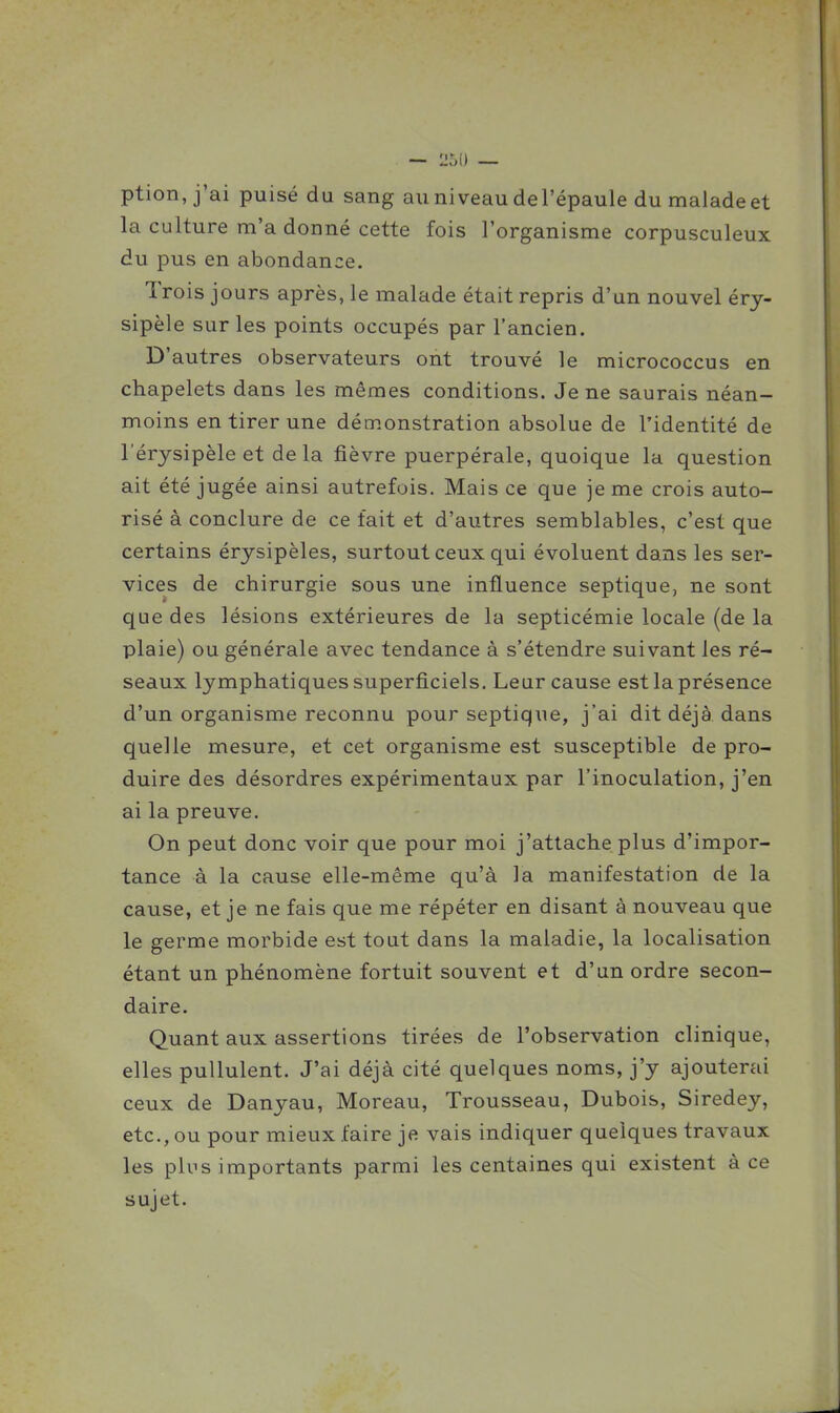 ption, j'ai puisé du sang au niveau del'épaule du malade et la culture m'a donné cette fois l'organisme corpusculeux du pus en abondance. Trois jours après, le malade était repris d'un nouvel éry- sipèle sur les points occupés par l'ancien. D'autres observateurs ont trouvé le micrococcus en chapelets dans les mêmes conditions. Je ne saurais néan- moins en tirer une démonstration absolue de l'identité de l'érysipèle et delà fièvre puerpérale, quoique la question ait été jugée ainsi autrefois. Mais ce que je me crois auto- risé à conclure de ce fait et d'autres semblables, c'est que certains érysipèles, surtout ceux qui évoluent dans les ser- vices de chirurgie sous une influence septique, ne sont que des lésions extérieures de la septicémie locale (de la plaie) ou générale avec tendance à s'étendre suivant les ré- seaux lymphatiques superficiels. Leur cause est la présence d'un organisme reconnu pour septique, j'ai dit déjà dans quelle mesure, et cet organisme est susceptible de pro- duire des désordres expérimentaux par l'inoculation, j'en ai la preuve. On peut donc voir que pour moi j'attache plus d'impor- tance à la cause elle-même qu'à la manifestation de la cause, et je ne fais que me répéter en disant à nouveau que le germe morbide est tout dans la maladie, la localisation étant un phénomène fortuit souvent et d'un ordre secon- daire. Quant aux assertions tirées de l'observation clinique, elles pullulent. J'ai déjà cité quelques noms, j'y ajouterai ceux de Danyau, Moreau, Trousseau, Dubois, Siredey, etc., ou pour mieux faire je vais indiquer quelques travaux les plus importants parmi les centaines qui existent à ce sujet.