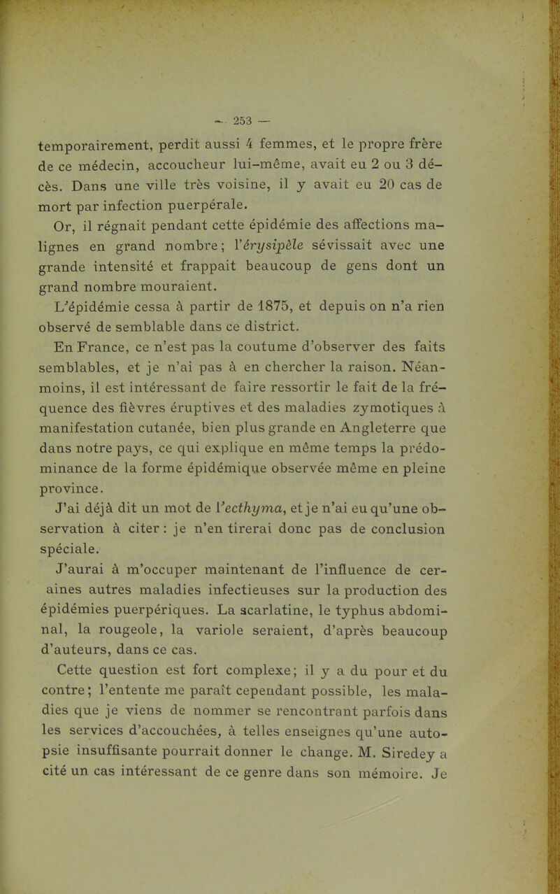 temporairement, perdit aussi 4 femmes, et le propre frère de ce médecin, accoucheur lui-même, avait eu 2 ou 3 dé- cès. Dans une ville très voisine, il y avait eu 20 cas de mort par infection puerpérale. Or, il régnait pendant cette épidémie des affections ma- lignes en grand nombre ; Vérysipèle sévissait avec une grande intensité et frappait beaucoup de gens dont un grand nombre mouraient. L'épidémie cessa à partir de 1875, et depuis on n'a rien observé de semblable dans ce district. En France, ce n'est pas la coutume d'observer des faits semblables, et je n'ai pas à en chercher la raison. Néan- moins, il est intéressant de faire ressortir le fait de la fré- quence des fièvres éruptives et des maladies zymotiques à manifestation cutanée, bien plus grande en Angleterre que dans notre pays, ce qui explique en même temps la prédo- minance de la forme épidémique observée même en pleine province. J'ai déjà dit un mot de Vecthyma, et je n'ai eu qu'une ob- servation à citer: je n'en tirerai donc pas de conclusion spéciale. J'aurai à m'occuper maintenant de l'influence de cer- aines autres maladies infectieuses sur la production des épidémies puerpériques. La scarlatine, le typhus abdomi- nal, la rougeole, la variole seraient, d'après beaucoup d'auteurs, dans ce cas. Cette question est fort complexe; il y a du pour et du contre; l'entente me parait cependant possible, les mala- dies que je viens de nommer se rencontrant parfois dans les services d'accouchées, à telles enseignes qu'une auto- psie insuffisante pourrait donner le change. M. Siredey a cité un cas intéressant de ce genre dans son mémoire. Je
