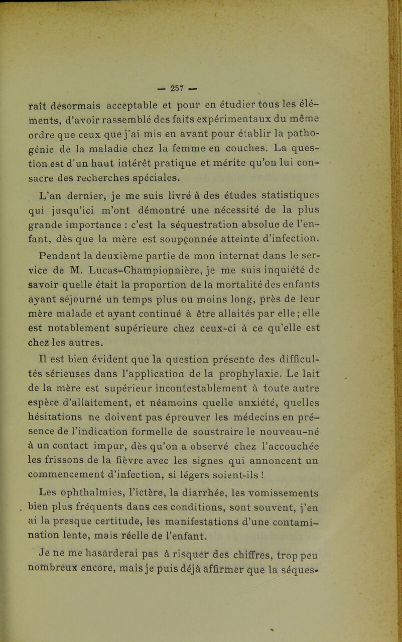 raît désormais acceptable et pour en étudier tous les élé- ments, d'avoir rassemblé des faits expérimentaux du même ordre que ceux que j'ai mis en avant pour établir la patho- génie de la maladie chez la femme en couches. La ques- tion est d'un haut intérêt pratique et mérite qu'on lui con- sacre des recherches spéciales. L'an dernier, je me suis livré à des études statistiques qui jusqu'ici m'ont démontré une nécessité de la plus grande importance : c'est la séquestration absolue de l'en- fant, dès que la mère est soupçonnée atteinte d'infection. Pendant la deuxième partie de mon internat dans le ser- vice de M. Lucas-Championnière, je me suis inquiété de savoir quelle était la proportion de la mortalité des enfants ayant séjourné un temps plus ou moins long, près de leur mère malade et ayant continué à être allaités par elle; elle est notablement supérieure chez ceux-ci à ce qu'elle est chez les autres. Il est bien évident que la question présente des difficul- tés sérieuses dans l'application de la prophylaxie. Le lait de la mère est supérieur incontestablement à toute autre espèce d'allaitement, et néamoins quelle anxiété, quelles hésitations ne doivent pas éprouver les médecins en pré- sence de l'indication formelle de soustraire le nouveau-né à un contact impur, dès qu'on a observé chez l'accouchée les frissons de la fièvre avec les signes qui annoncent un commencement d'infection, si légers soient-ils ! Les ophthalmies, l'ictère, la diarrhée, les vomissements bien plus fréquents dans ces conditions, sont souvent, j'en ai la presque certitude, les manifestations d'une contami- nation lente, mais réelle de l'enfant. Je ne me hasarderai pas à risquéf des chiffres, trop peu nombreux encore, mais je puis déjà affirmer que la séques-