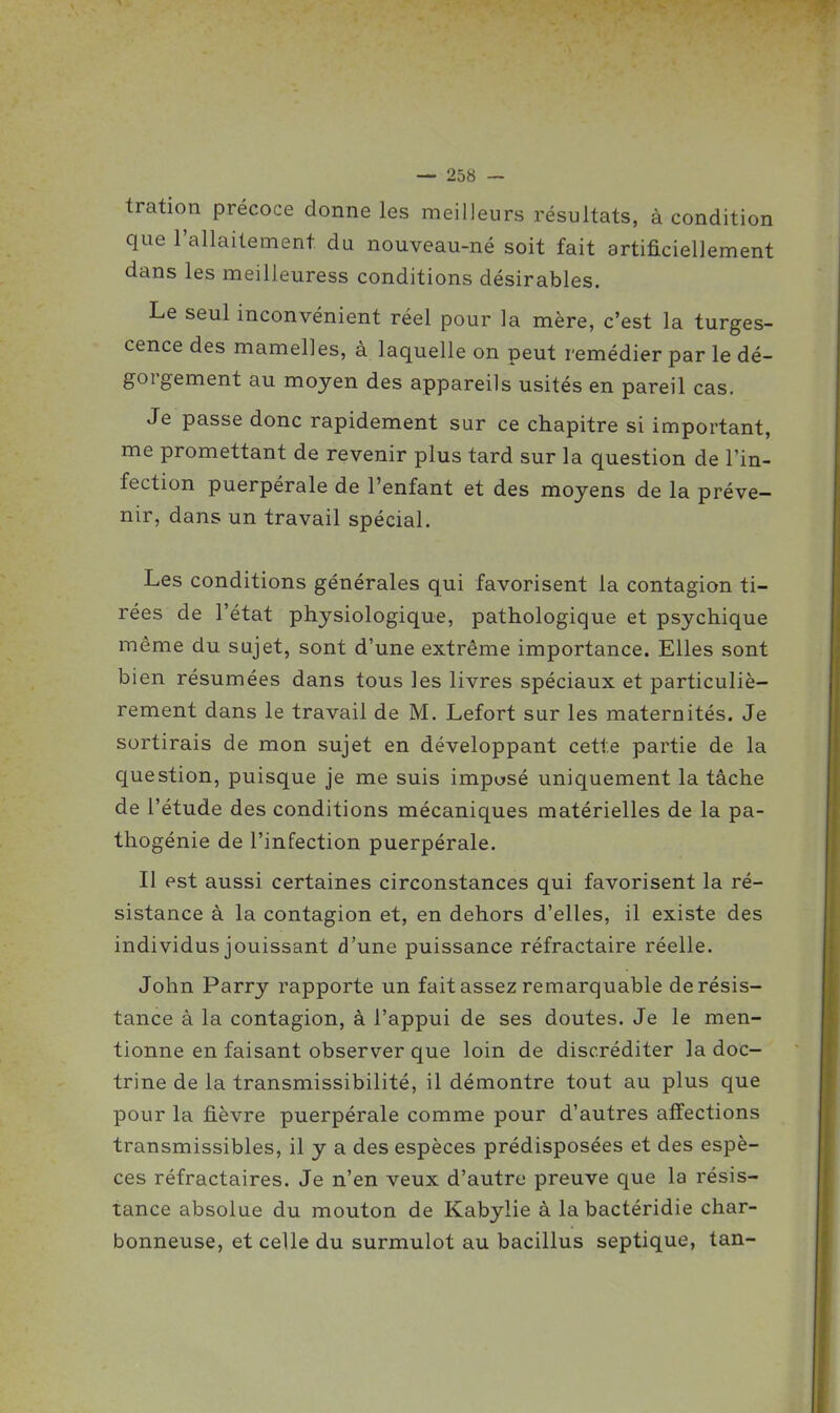 tration précoce donne les meilleurs résultats, à condition que l'allaitement du nouveau-né soit fait artificiellement dans les meilleuress conditions désirables. Le seul inconvénient réel pour la mère, c'est la turges- cence des mamelles, à laquelle on peut remédier par le dé- gorgement au moyen des appareils usités en pareil cas. Je passe donc rapidement sur ce chapitre si important, me promettant de revenir plus tard sur la question de l'in- fection puerpérale de l'enfant et des moyens de la préve- nir, dans un travail spécial. Les conditions générales qui favorisent la contagion ti- rées de l'état physiologique, pathologique et psychique même du sujet, sont d'une extrême importance. Elles sont bien résumées dans tous les livres spéciaux et particuliè- rement dans le travail de M. Lefort sur les maternités. Je sortirais de mon sujet en développant cette partie de la question, puisque je me suis imposé uniquement la tâche de l'étude des conditions mécaniques matérielles de la pa- thogénie de l'infection puerpérale. Il est aussi certaines circonstances qui favorisent la ré- sistance à la contagion et, en dehors d'elles, il existe des individus jouissant d'une puissance réfractaire réelle. John Parry rapporte un fait assez remarquable de résis- tance à la contagion, à l'appui de ses doutes. Je le men- tionne en faisant observer que loin de discréditer la doc- trine de la transmissibilité, il démontre tout au plus que pour la fièvre puerpérale comme pour d'autres affections transmissibles, il y a des espèces prédisposées et des espè- ces réfractaires. Je n'en veux d'autre preuve que la résis- tance absolue du mouton de Kabylie à labactéridie char- bonneuse, et celle du surmulot au bacillus septique, tan-