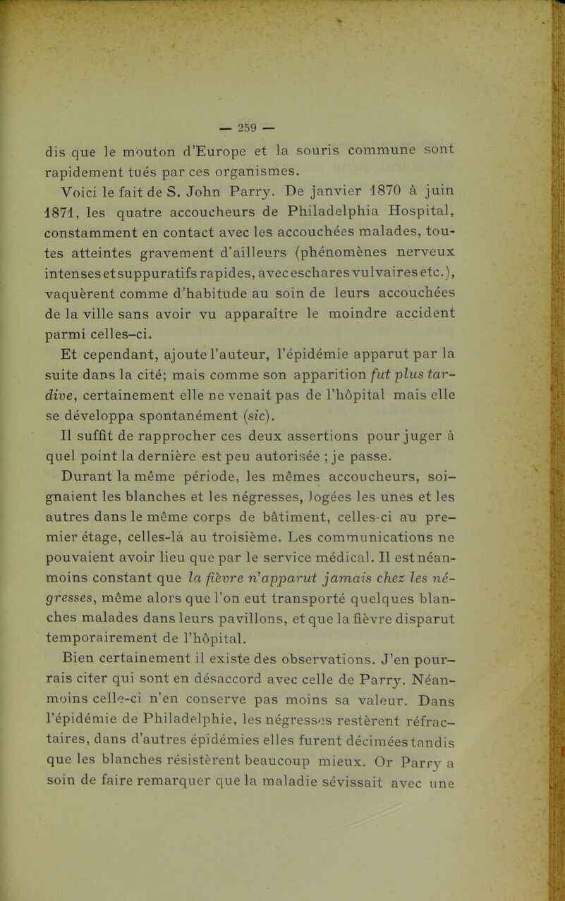 dis que le mouton d'Europe et la souris commune sont rapidement tués par ces organismes. Voici le fait de S. John Parry. De janvier 1870 à juin 1871, les quatre accoucheurs de Philadelphia Hospital, constamment en contact avec les accouchées malades, tou- tes atteintes gravement d'ailleurs (phénomènes nerveux intensesetsuppuratifs rapides, avecescharesvulvairesetc.), vaquèrent comme d'habitude au soin de leurs accouchées de la ville sans avoir vu apparaître le moindre accident parmi celles-ci. Et cependant, ajoute l'auteur, l'épidémie apparut par la suite dans la cité; mais comme son apparition fut plus tar- dive, certainement elle ne venait pas de l'hôpital mais elle se développa spontanément (sic). Il suffit de rapprocher ces deux assertions pour juger à quel point la dernière est peu autorisée ; je passe. Durant la même période, les mêmes accoucheurs, soi- gnaient les blanches et les négresses, logées les unes et les autres dans le même corps de bâtiment, celles-ci an pre- mier étage, celles-là au troisième. Les communications ne pouvaient avoir lieu que par le service médical. Il est néan- moins constant que la fièvre n'apparut jamais chez les né- gresses, même alors que l'on eut transporté quelques blan- ches malades dans leurs pavillons, et que la fièvre disparut temporairement de l'hôpital. Bien certainement il existe des observations. J'en pour- rais citer qui sont en désaccord avec celle de Parry. Néan- moins cen<?-ci n'en conserve pas moins sa valeur. Dans l'épidémie de Philadelphie, les négressos restèrent réfrac- taires, dans d'autres épidémies elles furent décimées tandis que les blanches résistèrent beaucoup mieux. Or Parry a soin de faire remarquer que la maladie sévissait avec une