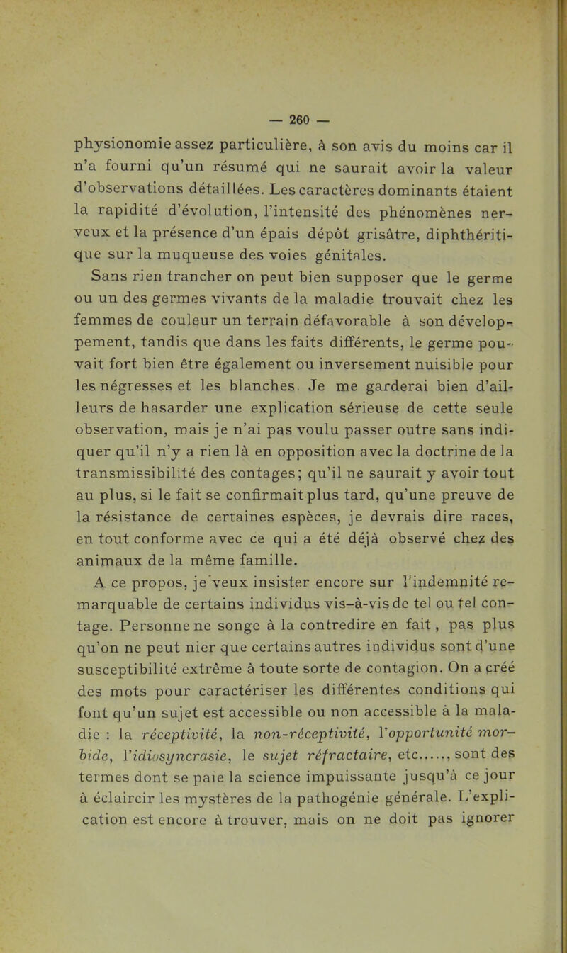 physionomie assez particulière, à son avis du moins car il n'a fourni qu'un résumé qui ne saurait avoir la valeur d'observations détaillées. Les caractères dominants étaient la rapidité d'évolution, l'intensité des phénomènes ner- veux et la présence d'un épais dépôt grisâtre, diphthériti- que sur la muqueuse des voies génitales. Sans rien trancher on peut bien supposer que le germe ou un des germes vivants de la maladie trouvait chez les femmes de couleur un terrain défavorable à son dévelop-r pement, tandis que dans les faits différents, le germe pou- vait fort bien être également ou inversement nuisible pour les négresses et les blanches. Je me garderai bien d'ail- leurs de hasarder une explication sérieuse de cette seule observation, mais je n'ai pas voulu passer outre sans indi- quer qu'il n'y a rien là en opposition avec la doctrine de la transmissibilité des contages; qu'il ne saurait y avoir tout au plus, si le fait se confirmait plus tard, qu'une preuve de la résistance de certaines espèces, je devrais dire races, en tout conforme avec ce qui a été déjà observé chez des animaux de la même famille. A ce propos, je veux insister encore sur l'indemnité re- marquable de certains individus vis-à-vis de tel ou tel con- tage. Personne ne songe à la contredire en fait, pas plus qu'on ne peut nier que certains autres individus sont d'une susceptibilité extrême à toute sorte de contagion. On a créé des mots pour caractériser les différentes conditions qui font qu'un sujet est accessible ou non accessible à la mala- die : la réceptivité, la non-réceptivité, Vopportunité mor- bide, Vidiasyncrasie, le sujet réfractaire, etc , sont des termes dont se paie la science impuissante jusqu'à ce jour à éclaircir les mystères de la pathogénie générale. L'expli- cation est encore à trouver, mais on ne doit pas ignorer