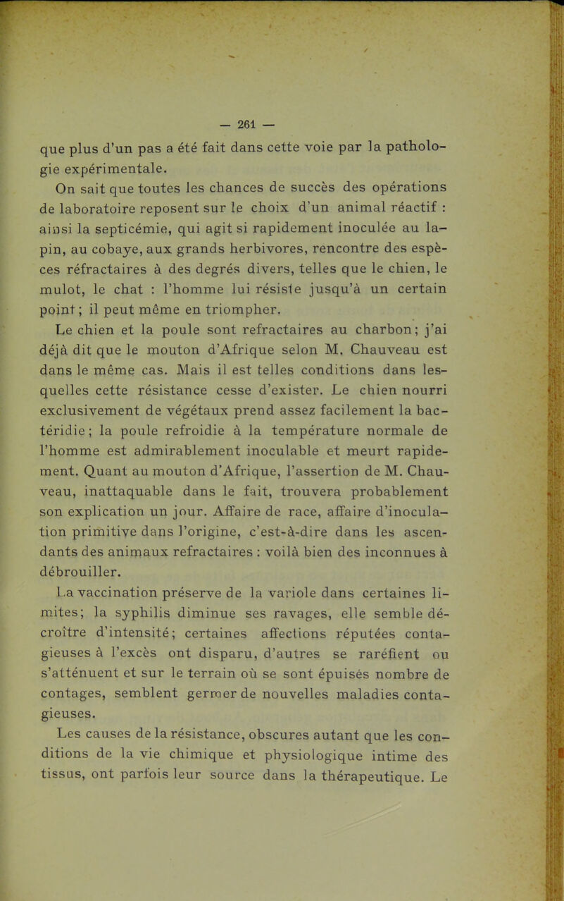 que plus d'un pas a été fait dans cette voie par la patholo- gie expérimentale. On sait que toutes les chances de succès des opérations de laboratoire reposent sur le choix d'un animal réactif : ainsi la septicémie, qui agit si rapidement inoculée au la- pin, au cobaye, aux grands herbivores, rencontre des espè- ces réfractaires à des degrés divers, telles que le chien, le mulot, le chat : l'homme lui résisie jusqu'à un certain point; il peut même en triompher. Le chien et la poule sont réfractaires au charbon; j'ai déjà dit que le mouton d'Afrique selon M. Chauveau est dans le même cas. Mais il est telles conditions dans les- quelles cette résistance cesse d'exister. Le chien nourri exclusivement de végétaux prend assez facilement la bac- téridie ; la poule refroidie à la température normale de l'homme est admirablement inoculable et meurt rapide- ment. Quant au mouton d'Afrique, l'assertion de M. Chau- veau, inattaquable dans le fait, trouvera probablement son explication un jour. Affaire de race, affaire d'inocula- tion primitive dans l'origine, c'est-à-dire dans les ascen- dants des animaux réfractaires : voilà bien des inconnues à débrouiller. La vaccination préserve de la variole dans certaines li- mites; la syphilis diminue ses ravages, elle semble dé- croître d'intensité; certaines affections réputées contar- gieuses à l'excès ont disparu, d'autres se raréfient ou s'atténuent et sur le terrain où se sont épuisés nombre de contages, semblent germer de nouvelles maladies conta- gieuses. Les causes de la résistance, obscures autant que les con- ditions de la vie chimique et physiologique intime des tissus, ont parfois leur source dans la thérapeutique. Le