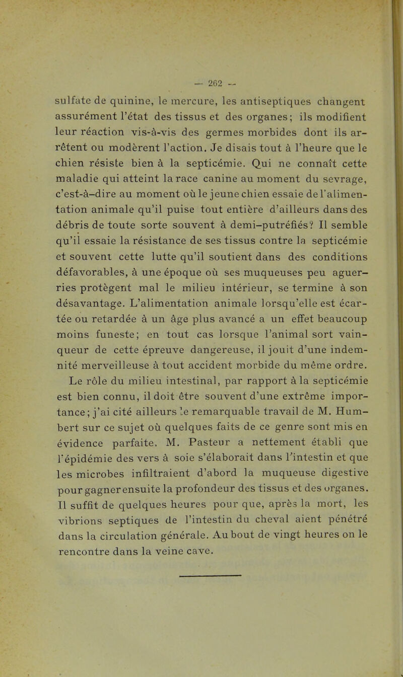 sulfate de quinine, le mercure, les antiseptiques changent assurément l'état des tissus et des organes; ils modifient leur réaction vis-à-vis des germes morbides dont ils ar- rêtent ou modèrent l'action. Je disais tout à l'heure que le chien résiste bien à la septicémie. Qui ne connaît cette maladie qui atteint la race canine au moment du sevrage, c'est-à-dire au moment où le jeune chien essaie de l'alimen- tation animale qu'il puise tout entière d'ailleurs dans des débris de toute sorte souvent à demi-putréfiés? Il semble qu'il essaie la résistance de ses tissus contre la septicémie et souvent cette lutte qu'il soutient dans des conditions défavorables, à une époque où ses muqueuses peu aguer- ries protègent mal le milieu intérieur, se termine à son désavantage. L'alimentation animale lorsqu'elle est écar- tée ou retardée à un âge plus avancé a un effet beaucoup moins funeste; en tout cas lorsque l'animal sort vain- queur de cette épreuve dangereuse, il jouit d'une indem- nité merveilleuse à tout accident morbide du même ordre. Le rôle du milieu intestinal, par rapport à la septicémie est bien connu, il doit être souvent d'une extrême impor- tance; j'ai cité ailleurs le remarquable travail de M. Hum- bert sur ce sujet où quelques faits de ce genre sont mis en évidence parfaite. M. Pasteur a nettement établi que l'épidémie des vers à soie s'élaborait dans l'intestin et que les microbes infiltraient d'abord la muqueuse digestive pour gagner ensuite la profondeur des tissus et des organes. Il suffit de quelques heures pour que, après la mort, les vibrions septiques de l'intestin du cheval aient pénétré dans la circulation générale. Au bout de vingt heures on le rencontre dans la veine cave.
