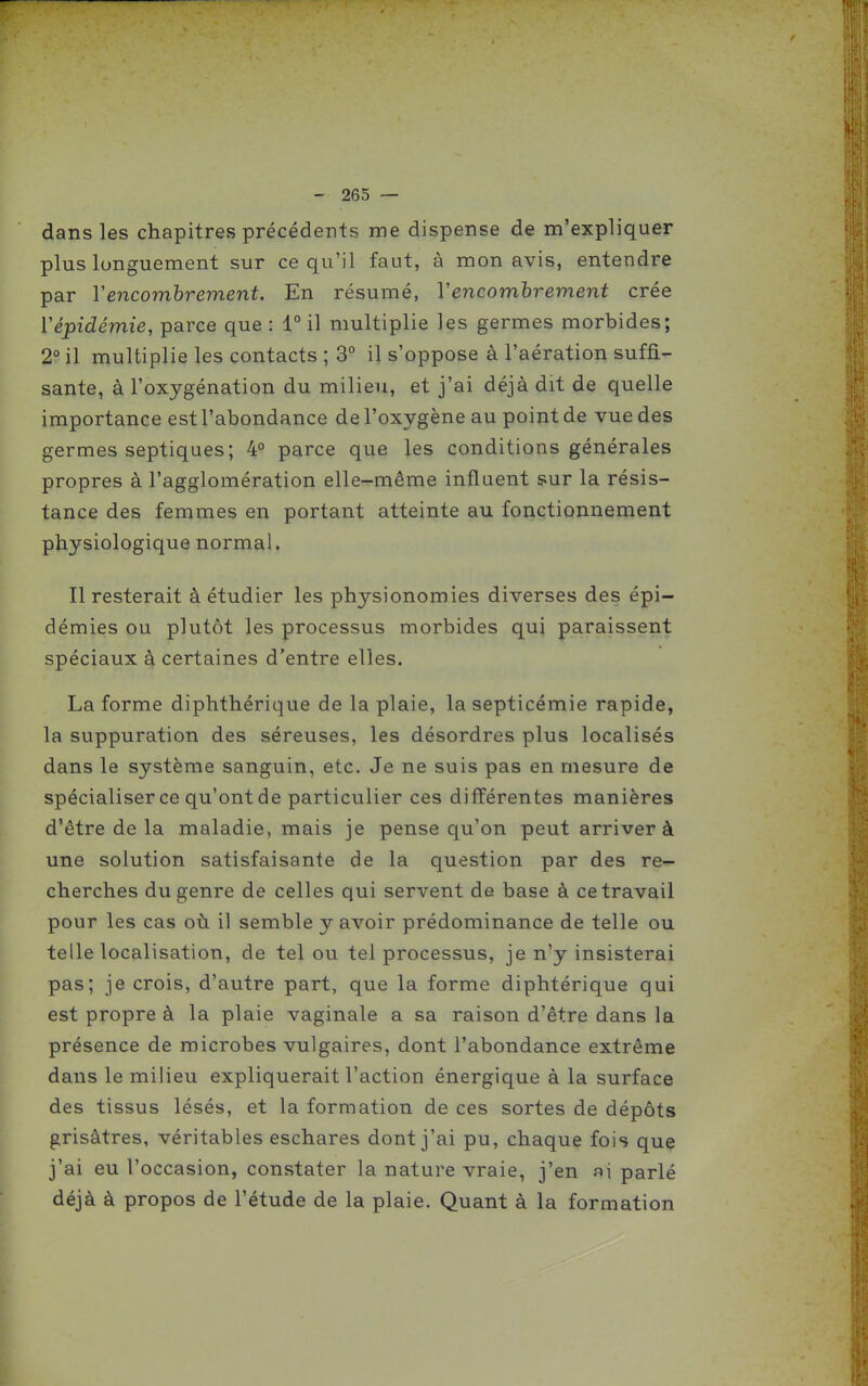dans les chapitres précédents me dispense de m'expliquer plus longuement sur ce qu'il faut, à mon avis, entendre par Vencombrement. En résumé, Vencombrement crée Vépidémie, parce que : 1° il multiplie les germes morbides; 2° il multiplie les contacts ; 3° il s'oppose à l'aération suffi- sante, à l'oxygénation du milieu, et j'ai déjà dit de quelle importance est l'abondance de l'oxygène au point de vue des germes septiques; 4° parce que les conditions générales propres à l'agglomération elle-r-même influent sur la résis- tance des femmes en portant atteinte au fonctionnement physiologique normal. Il resterait à étudier les physionomies diverses des épi- démies ou plutôt les processus morbides qui paraissent spéciaux à certaines d'entre elles. La forme diphthérique de la plaie, la septicémie rapide, la suppuration des séreuses, les désordres plus localisés dans le système sanguin, etc. Je ne suis pas en mesure de spécialiser ce qu'ont de particulier ces différentes manières d'être de la maladie, mais je pense qu'on peut arriver à une solution satisfaisante de la question par des re- cherches du genre de celles qui servent de base à ce travail pour les cas où il semble y avoir prédominance de telle ou telle localisation, de tel ou tel processus, je n'y insisterai pas; je crois, d'autre part, que la forme diphtérique qui est propre à la plaie vaginale a sa raison d'être dans la présence de microbes vulgaires, dont l'abondance extrême dans le milieu expliquerait l'action énergique à la surface des tissus lésés, et la formation de ces sortes de dépôts grisâtres, véritables eschares dont j'ai pu, chaque fois que j'ai eu l'occasion, constater la nature vraie, j'en ai parlé déjà à propos de l'étude de la plaie. Quant à la formation
