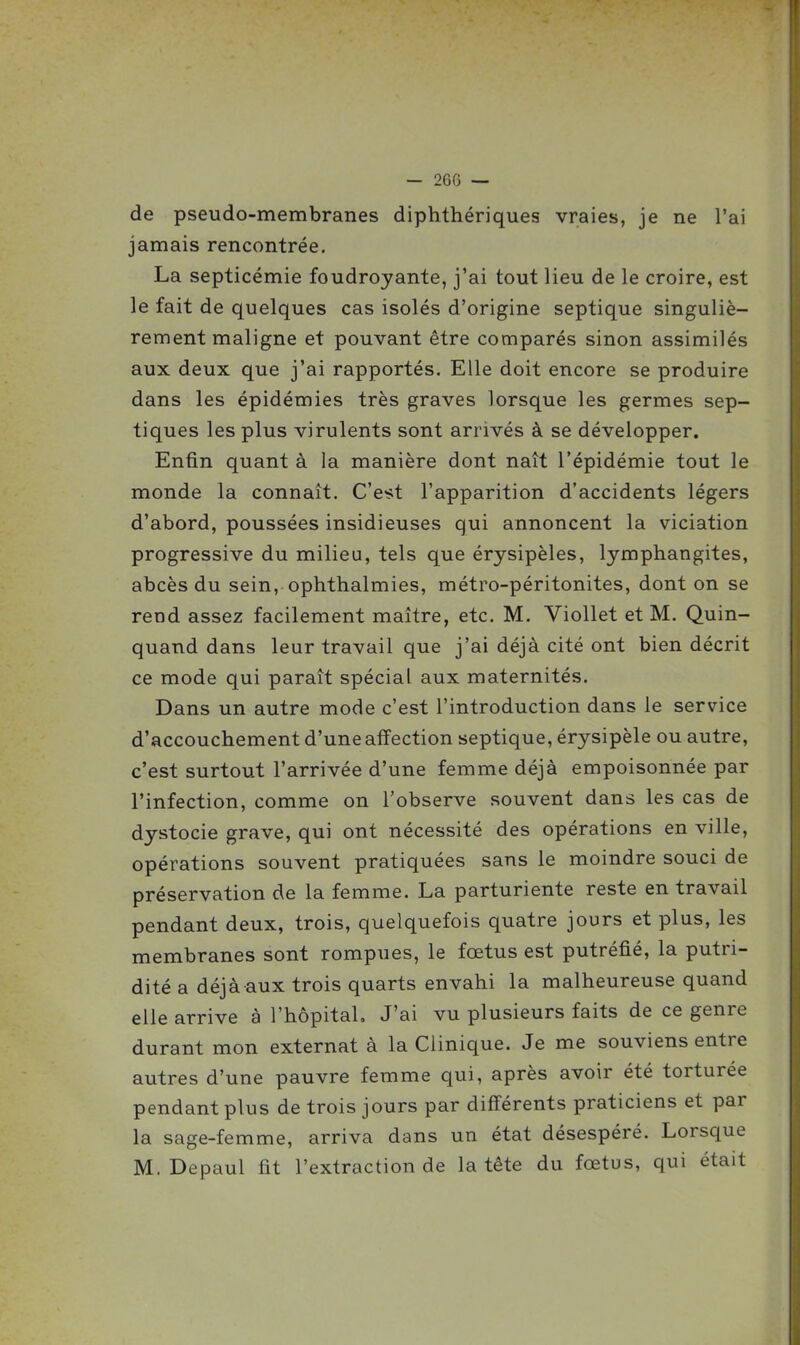 — 26G — de pseudo-membranes diphthériques vraies, je ne l'ai jamais rencontrée. La septicémie foudroyante, j'ai tout lieu de le croire, est le fait de quelques cas isolés d'origine septique singuliè- rement maligne et pouvant être comparés sinon assimilés aux deux que j'ai rapportés. Elle doit encore se produire dans les épidémies très graves lorsque les germes sep- tiques les plus virulents sont arrivés à se développer. Enfin quant à la manière dont naît l'épidémie tout le monde la connaît. C'est l'apparition d'accidents légers d'abord, poussées insidieuses qui annoncent la viciation progressive du milieu, tels que érysipèles, lymphangites, abcès du sein, ophthalmies, métro-péritonites, dont on se rend assez facilement maître, etc. M. VioUet et M. Quin- quand dans leur travail que j'ai déjà cité ont bien décrit ce mode qui paraît spécial aux maternités. Dans un autre mode c'est l'introduction dans le service d'accouchement d'une affection septique, érysipèle ou autre, c'est surtout l'arrivée d'une femme déjà empoisonnée par l'infection, comme on l'observe souvent dans les cas de dystocie grave, qui ont nécessité des opérations en ville, opérations souvent pratiquées sans le moindre souci de préservation de la femme. La parturiente reste en travail pendant deux, trois, quelquefois quatre jours et plus, les membranes sont rompues, le fœtus est putréfié, la putri- dité a déjà aux trois quarts envahi la malheureuse quand elle arrive à l'hôpital. J'ai vu plusieurs faits de ce genre durant mon externat à la Clinique. Je me souviens entre autres d'une pauvre femme qui, après avoir été torturée pendant plus de trois jours par différents praticiens et par la sage-femme, arriva dans un état désespéré. Lorsque M. Depaul fit l'extraction de la tête du fœtus, qui était