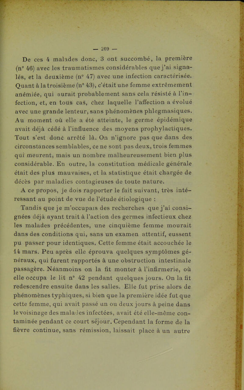 De ces 4 malades donc, 3 ont succombé, la première (n 46) avec les traumatismes considérables que j'ai signa- lés, et la deuxième (n° 47) avec une infection caractérisée. Quant à la troisième (n 43), c'était une femme extrêmement anémiée, qui aurait probablement sans cela résisté à l'in- fection, et, en tous cas, chez laquelle l'affection a évolué avec une grande lenteur, sans phénomènes phlegmasiques. Au moment où elle a été atteinte, le germe épidémique avait déjà cédé à l'influence des moyens prophylactiques. Tout s'est donc arrêté là* On n'ignore pas que dans des circonstances semblables, ce ne sont pas deux, trois femmes qui meurent, mais un nombre malheureusement bien plus considérable. En outre, la constitution médicale générale était des plus mauvaises, et la statistique était chargée de décès par maladies contagieuses de toute nature. A ce propos, je dois rapporter le fait suivant, très inté- ressant au point de vue de l'étude étiologique : Tandis que je m'occupais des recherches que j'ai consi- gnées déjà ayant trait à l'action des germes infectieux chez les malades précédentes, une cinquième femme mourait dans des conditions qui, sans un examen attentif, eussent pu passer pour identiques. Cette femme était accouchée le 14 mars. Peu après elle éprouva quelques symptômes gé- néraux, qui furent rapportés à une obstruction intestinale passagère. Néanmoins on la fit monter à l'infirmerie, où elle occupa le lit n° 42 pendant quelques jours. On la fit redescendre ensuite dans les salles. Elle fut prise alors de phénomènes typhiques, si bien que la première idée fut que cette femme, qui avait passé un ou deux jours à peine dans levoisinage des malades infectées, avait été elle-même con- taminée pendant ce court séjour. Cependant la forme de la fièvre continue, sans rémission, laissait place à un autre