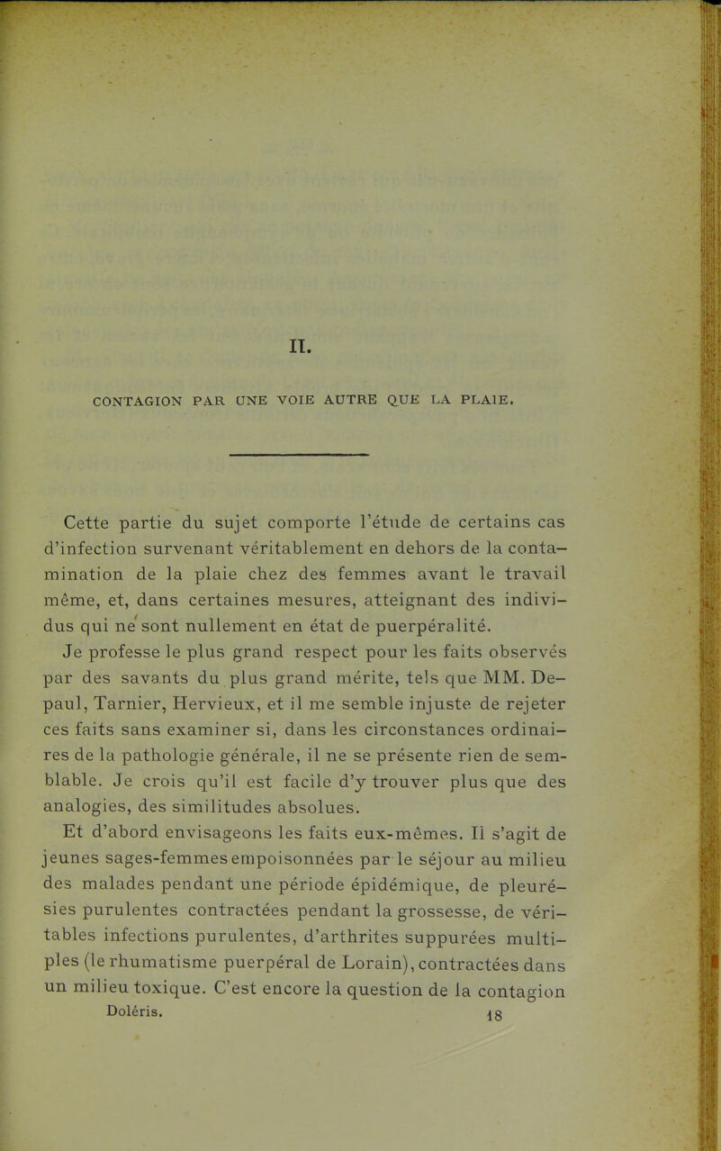 II. CONTAGION PAR UNE VOIE AUTRE QUE LA PLAIE. Cette partie du sujet comporte l'étude de certains cas d'infection survenant véritablement en dehors de la conta- mination de la plaie chez des femmes avant le travail même, et, dans certaines mesures, atteignant des indivi- dus qui ne'sont nullement en état de puerpéralité. Je professe le plus grand respect pour les faits observés par des savants du plus grand mérite, tels que MM. De- paul, Tarnier, Hervieux, et il me semble injuste de rejeter ces faits sans examiner si, dans les circonstances ordinai- res de la pathologie générale, il ne se présente rien de sem- blable. Je crois qu'il est facile d'y trouver plus que des analogies, des similitudes absolues. Et d'abord envisageons les faits eux-mêmes. Il s'agit de jeunes sages-femmes empoisonnées par le séjour au milieu des malades pendant une période épidémique, de pleuré- sies purulentes contractées pendant la grossesse, de véri- tables infections purulentes, d'arthrites suppurées multi- ples (le rhumatisme puerpéral de Lorain), contractées dans un milieu toxique. C'est encore la question de la contagion Doléris.