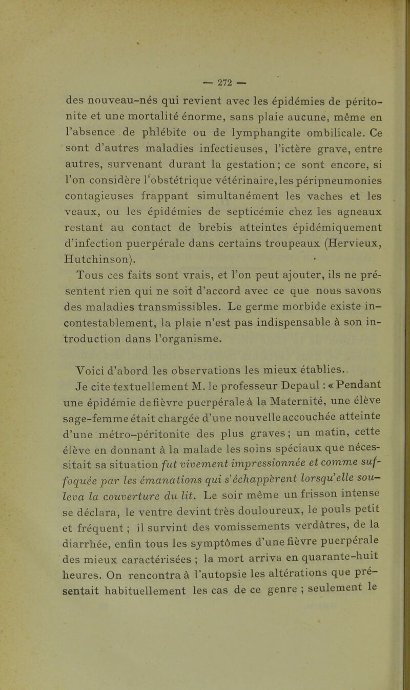 des nouveau-nés qui revient avec les épidémies de périto- nite et une mortalité énorme, sans plaie aucune, même en l'absence de phlébite ou de lymphangite ombilicale. Ce sont d'autres maladies infectieuses, l'ictère grave, entre autres, survenant durant la gestation; ce sont encore, si l'on considère l'obstétrique vétérinaire,les péripneumonies contagieuses frappant simultanément les vaches et les veaux, ou les épidémies de septicémie chez les agneaux restant au contact de brebis atteintes épidémiquement d'infection puerpérale dans certains troupeaux (Hervieux, Hutchinson). Tous ces faits sont vrais, et l'on peut ajouter, ils ne pré- sentent rien qui ne soit d'accord avec ce que nous savons des maladies transmissibles. Le germe morbide existe in- contestablement, la plaie n'est pas indispensable à son in- troduction dans l'organisme. Voici d'abord les observations les mieux établies.. Je cite textuellement M. le professeur Depaul : « Pendant une épidémie de fièvre puerpérale à la Maternité, une élève sage-femme était chargée d'une nouvelle accouchée atteinte d'une métro-péritonite des plus graves; un matin, cette élève en donnant à la malade les soins spéciaux que néces- sitait sa situation fut vivement impressionnée et comme suf- foquée par les émanations qui s'échappèrent lorsqu'elle sou- leva la couverture du lit. Le soir même un frisson intense se déclara, le ventre devint très douloureux, le pouls petit et fréquent ; il survint des vomissements verdâtres, de la diarrhée, enfin tous les symptômes d'une fièvre puerpérale des mieux caractérisées ; la mort arriva en quarante-huit heures. On rencontra à l'autopsie les altérations que pré- sentait habituellement les cas de ce genre ; seulement le