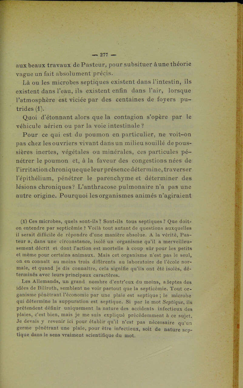 aux beaux travaux de Pasteur, pour subsituer à une théorie vague un fait absolument précis. Là ou les microbes septiques existent dans l'intestin, ils existent dans l'eau, ils existent enfin dans l'air, lorsque l'atmosphère est viciée par des centaines de £03?ers pu- trides (1). Quoi d'étonnant alors que la contagion s'opère par le véhicule aérien ou par la voie intestinale V Pour ce qui est du poumon en particulier, ne voit-on pas chez les ouvriers vivant dans un milieu souillé de pous- sières inertes, végétales ou minérales, ces particules pé- nétrer le poumon et, à la faveur des congestions nées de l'irritation chronique que leur présence détermine, traverser l'épithélium, pénétrer le parenchyme et déterminer des lésions chroniques? L'anthracose pulmonaire n'a pas une autre origine. Pourquoi les organismes animés n'agiraient (1) Ces microbes, quels sont-ils? Sont-ils tous septiques? Que doit- on entendre par septicémie ? Voilà tout autant de questions auxquelles il serait difficile de répondre d'une manière absolue. A la vérité, Pas- teur a, dans une circonstance, isolé un organisme qu'il a merveilleu- sement décrit et dont l'action est mortelle à coup sùr pour les petits et même pour certains animaux. Mais cet organisme n'est pas le seul, on en connaît au moins trois différents au laboratoire de l'école nor- male, et quand je dis connaître, cela signifie qu'ils ont été isolés, dé- terminés avec leurs principaux caractères. Les Allemands, un grand nombre d'entr'eux du moins, adeptes des idées de Billroth, semblent ne voir partout que la septicémie. Tout or- ganisme pénétrant l'économie par une plaie est septique ; le microbe qui détermine la suppuration est septique. Si par le mot Septique, ils prétendent définir uniquement la nature des accidents infectieux des plaies, c'est bien, mais je me suis expliqué précédemment à ce sujet. Je devais y revenir ici pour établir qu'il n'est pas nécessaire qu'un germe pénétrant une plaie, pour être infectieux, soit de nature sep- tique dans le sens vraiment scientifique du mot.
