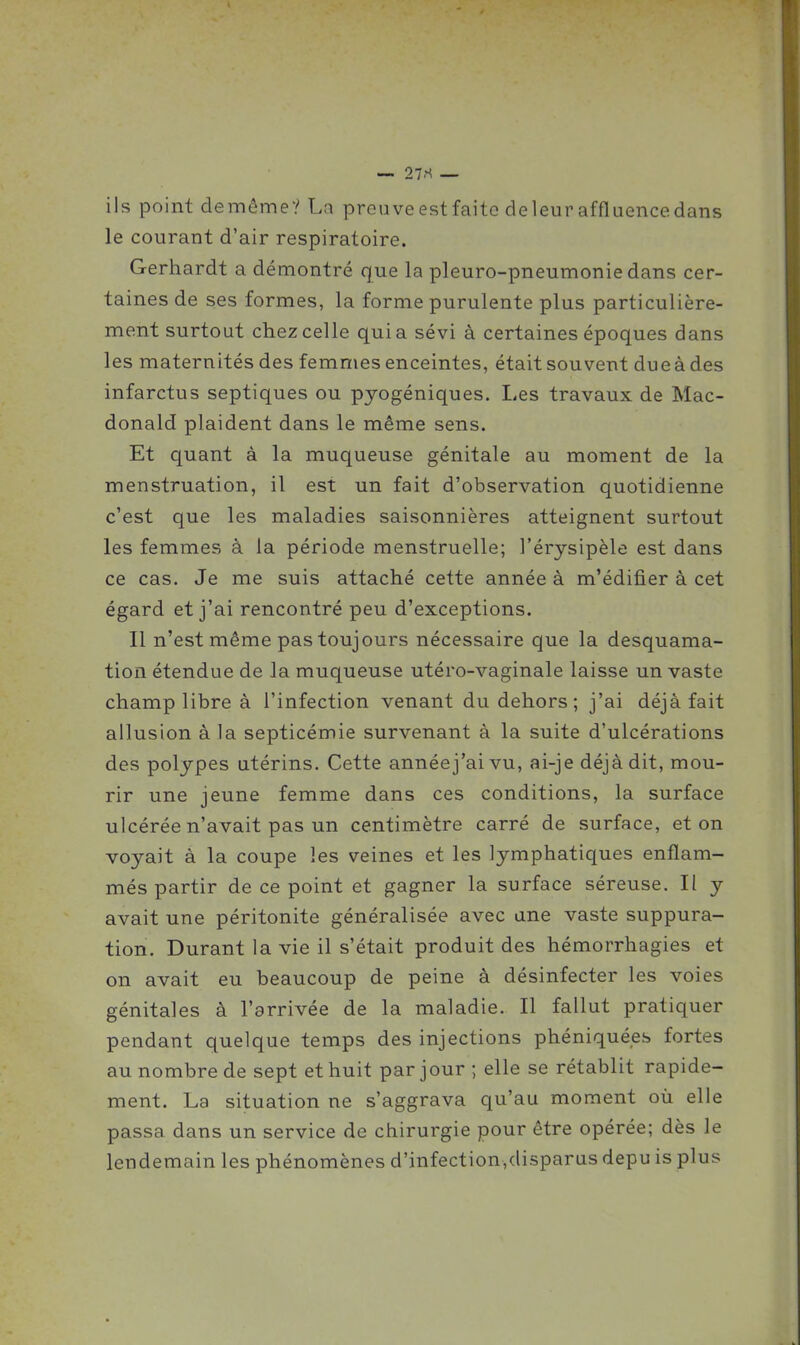 ils point demôme? La preuveestfaitc deleuraffluencedans le courant d'air respiratoire. Gerhardt a démontré que la pleuro-pneumonie dans cer- taines de ses formes, la forme purulente plus particulière- ment surtout chez celle quia sévi à certaines époques dans les maternités des femmes enceintes, était souvent due à des infarctus septiques ou pyogéniques. Les travaux de Mac- donald plaident dans le même sens. Et quant à la muqueuse génitale au moment de la menstruation, il est un fait d'observation quotidienne c'est que les maladies saisonnières atteignent surtout les femmes à la période menstruelle; l'érysipèle est dans ce cas. Je me suis attaché cette année à m'édifier à cet égard et j'ai rencontré peu d'exceptions. Il n'est même pas toujours nécessaire que la desquama- tion étendue de la muqueuse utéro-vaginale laisse un vaste champ libre à l'infection venant du dehors; j'ai déjà fait allusion à la septicémie survenant à la suite d'ulcérations des polypes utérins. Cette annéej'ai vu, ai-je déjà dit, mou- rir une jeune femme dans ces conditions, la surface ulcérée n'avait pas un centimètre carré de surface, et on voyait à la coupe les veines et les lymphatiques enflam- més partir de ce point et gagner la surface séreuse. Il y avait une péritonite généralisée avec une vaste suppura- tion. Durant la vie il s'était produit des hémorrhagies et on avait eu beaucoup de peine à désinfecter les voies génitales à l'arrivée de la maladie. Il fallut pratiquer pendant quelque temps des injections phéniquées fortes au nombre de sept et huit par jour ; elle se rétablit rapide- ment. La situation ne s'aggrava qu'au moment où elle passa dans un service de chirurgie pour être opérée; dès le lendemain les phénomènes d'infection,dispanis depu is plus