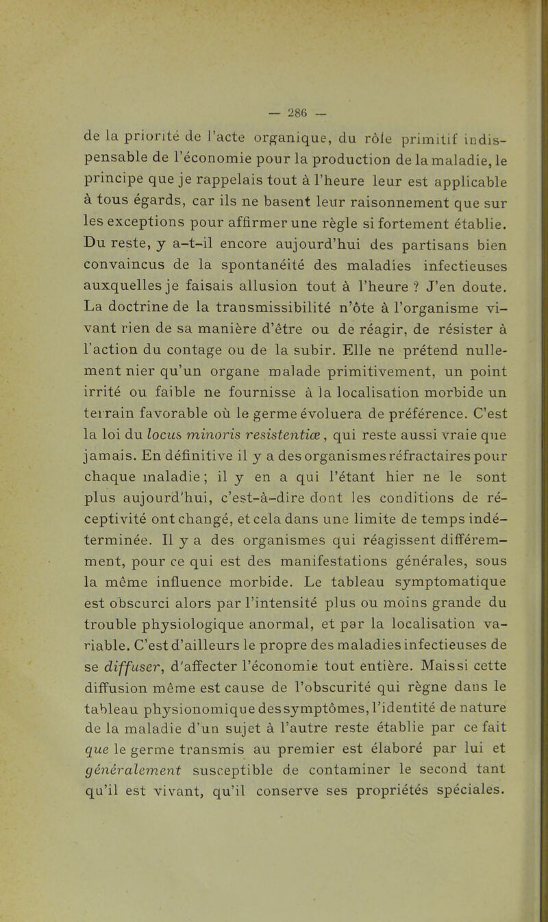 de la priorité de l'acte organique, du rôle primitif indis- pensable de l'économie pour la production de la maladie, le principe que je rappelais tout à l'heure leur est applicable à tous égards, car ils ne basent leur raisonnement que sur les exceptions pour affirmer une règle si fortement établie. Du reste, y a-t-il encore aujourd'hui des partisans bien convaincus de la spontanéité des maladies infectieuses auxquelles je faisais allusion tout à l'heure ? J'en doute. La doctrine de la transmissibilité n'ôte à l'organisme vi- vant rien de sa manière d'être ou de réagir, de résister à l'action du contage ou de la subir. Elle ne prétend nulle- ment nier qu'un organe malade primitivement, un point irrité ou faible ne fournisse à la localisation morbide un teirain favorable où le germe évoluera de préférence. C'est la loi du locus minoris resistentiœ, qui reste aussi vraie que jamais. En définitive il y a des organismesréfractaires pour chaque maladie; il y en a qui l'étant hier ne le sont plus aujourd'hui, c'est-à-dire dont les conditions de ré- ceptivité ont changé, et cela dans une limite de temps indé- terminée. Il y a des organismes qui réagissent difi'érem- ment, pour ce qui est des manifestations générales, sous la même influence morbide. Le tableau symptomatique est obscurci alors par l'intensité plus ou moins grande du trouble physiologique anormal, et par la localisation va- riable. C'est d'ailleurs le propre des maladies infectieuses de se diffuser, d'afïecter l'économie tout entière. Mais si cette diffusion même est cause de l'obscurité qui règne dans le tableau physionomiquedessymptômes,l'identité dénature de la maladie d'un sujet à l'autre reste établie par ce fait que le germe transmis au premier est élaboré par lui et généralement susceptible de contaminer le second tant qu'il est vivant, qu'il conserve ses propriétés spéciales.