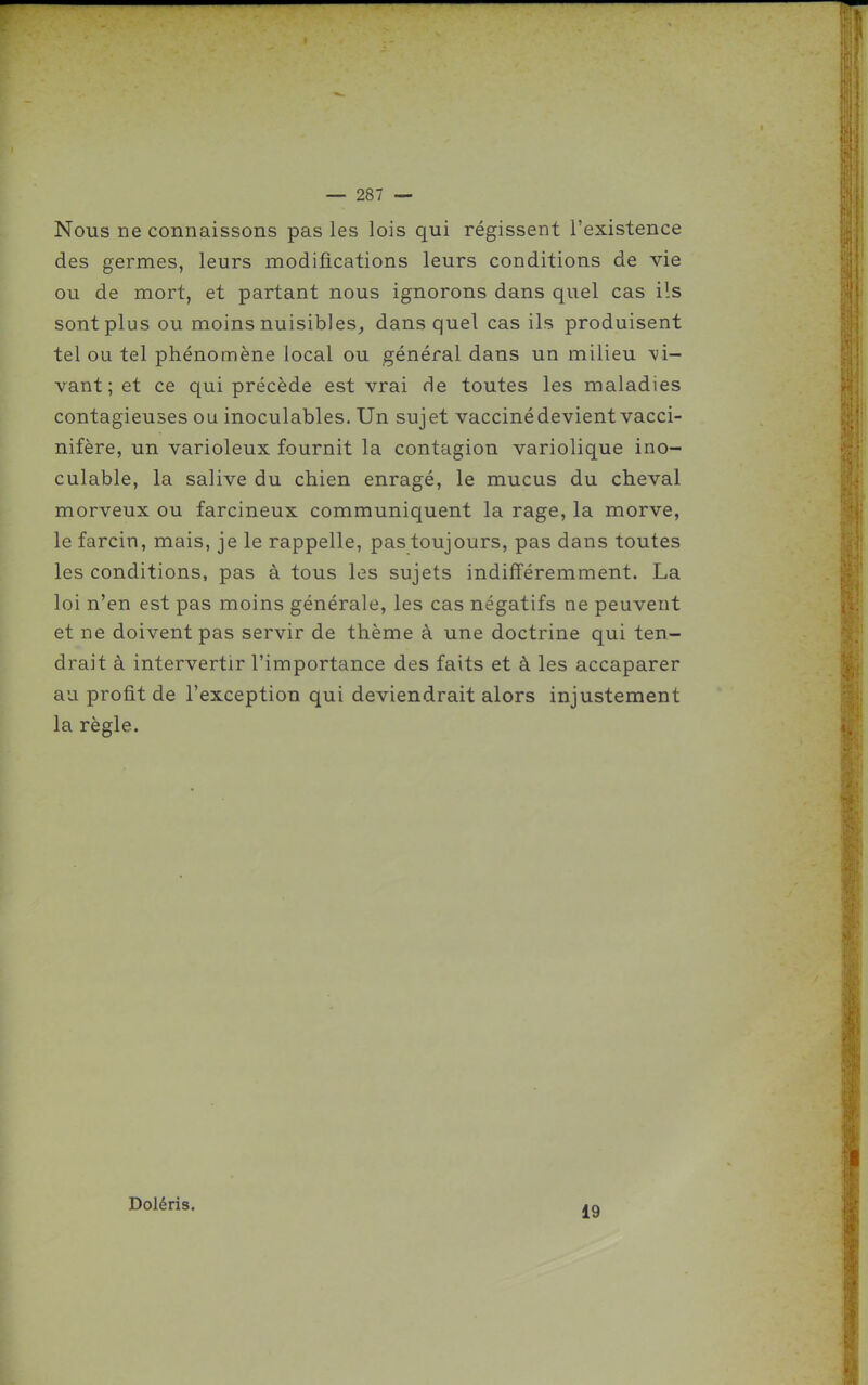 Nous ne connaissons pas les lois qui régissent l'existence des germes, leurs modifications leurs conditions de vie ou de mort, et partant nous ignorons dans quel cas ils sont plus ou moins nuisibles^ dans quel cas ils produisent tel ou tel phénomène local ou général dans un milieu -vi- vant ; et ce qui précède est vrai de toutes les maladies contagieuses ou inoculables. Un sujet vacciné devient vacci- nifère, un varioleux fournit la contagion variolique ino- culable, la salive du chien enragé, le mucus du cheval morveux ou farcineux communiquent la rage, la morve, le farcin, mais, je le rappelle, pastoujours, pas dans toutes les conditions, pas à tous les sujets indifféremment. La loi n'en est pas moins générale, les cas négatifs ne peuvent et ne doivent pas servir de thème à une doctrine qui ten- drait à intervertir l'importance des faits et à les accaparer au profit de l'exception qui deviendrait alors injustement la règle. Doléris. 19
